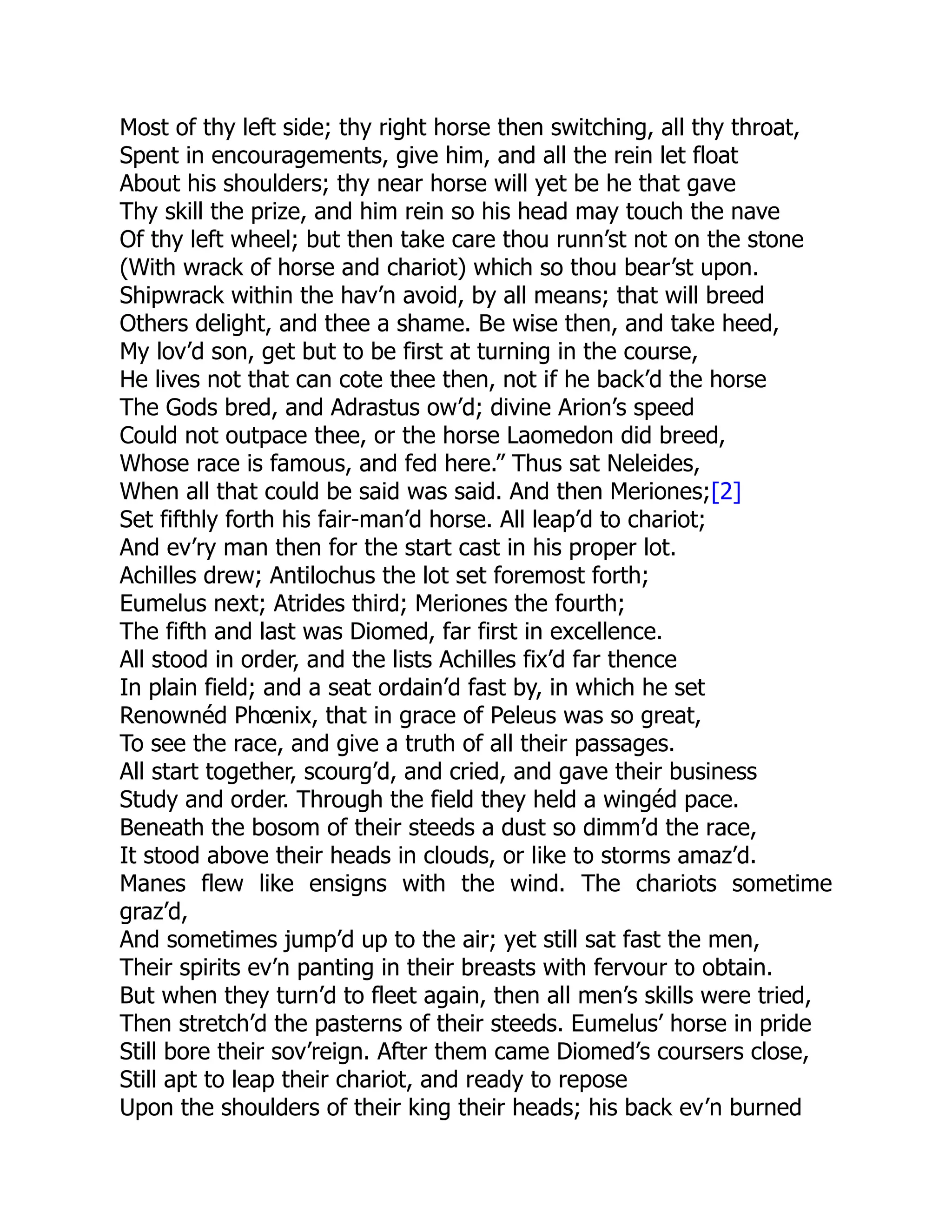 Most of thy left side; thy right horse then switching, all thy throat,
Spent in encouragements, give him, and all the rein let float
About his shoulders; thy near horse will yet be he that gave
Thy skill the prize, and him rein so his head may touch the nave
Of thy left wheel; but then take care thou runn’st not on the stone
(With wrack of horse and chariot) which so thou bear’st upon.
Shipwrack within the hav’n avoid, by all means; that will breed
Others delight, and thee a shame. Be wise then, and take heed,
My lov’d son, get but to be first at turning in the course,
He lives not that can cote thee then, not if he back’d the horse
The Gods bred, and Adrastus ow’d; divine Arion’s speed
Could not outpace thee, or the horse Laomedon did breed,
Whose race is famous, and fed here.” Thus sat Neleides,
When all that could be said was said. And then Meriones;[2]
Set fifthly forth his fair-man’d horse. All leap’d to chariot;
And ev’ry man then for the start cast in his proper lot.
Achilles drew; Antilochus the lot set foremost forth;
Eumelus next; Atrides third; Meriones the fourth;
The fifth and last was Diomed, far first in excellence.
All stood in order, and the lists Achilles fix’d far thence
In plain field; and a seat ordain’d fast by, in which he set
Renownéd Phœnix, that in grace of Peleus was so great,
To see the race, and give a truth of all their passages.
All start together, scourg’d, and cried, and gave their business
Study and order. Through the field they held a wingéd pace.
Beneath the bosom of their steeds a dust so dimm’d the race,
It stood above their heads in clouds, or like to storms amaz’d.
Manes flew like ensigns with the wind. The chariots sometime
graz’d,
And sometimes jump’d up to the air; yet still sat fast the men,
Their spirits ev’n panting in their breasts with fervour to obtain.
But when they turn’d to fleet again, then all men’s skills were tried,
Then stretch’d the pasterns of their steeds. Eumelus’ horse in pride
Still bore their sov’reign. After them came Diomed’s coursers close,
Still apt to leap their chariot, and ready to repose
Upon the shoulders of their king their heads; his back ev’n burned
 