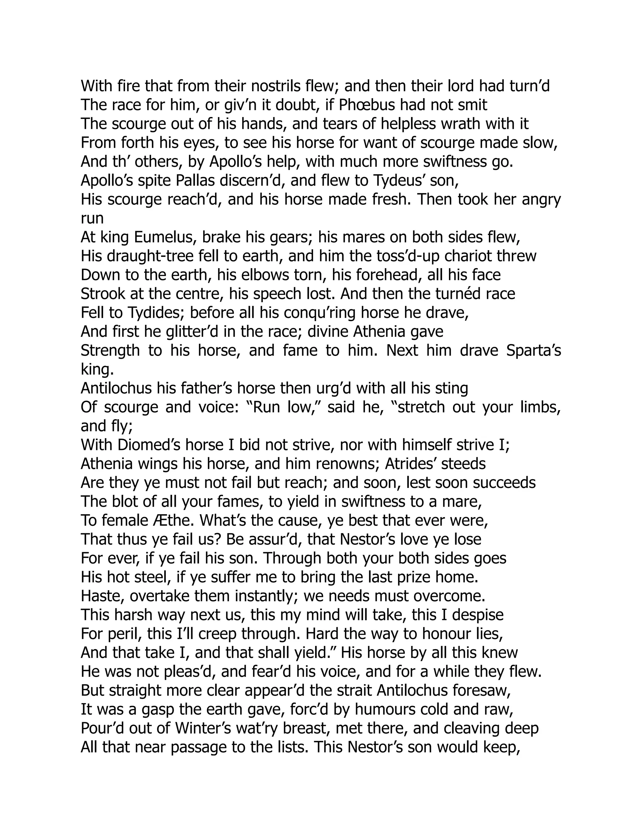 With fire that from their nostrils flew; and then their lord had turn’d
The race for him, or giv’n it doubt, if Phœbus had not smit
The scourge out of his hands, and tears of helpless wrath with it
From forth his eyes, to see his horse for want of scourge made slow,
And th’ others, by Apollo’s help, with much more swiftness go.
Apollo’s spite Pallas discern’d, and flew to Tydeus’ son,
His scourge reach’d, and his horse made fresh. Then took her angry
run
At king Eumelus, brake his gears; his mares on both sides flew,
His draught-tree fell to earth, and him the toss’d-up chariot threw
Down to the earth, his elbows torn, his forehead, all his face
Strook at the centre, his speech lost. And then the turnéd race
Fell to Tydides; before all his conqu’ring horse he drave,
And first he glitter’d in the race; divine Athenia gave
Strength to his horse, and fame to him. Next him drave Sparta’s
king.
Antilochus his father’s horse then urg’d with all his sting
Of scourge and voice: “Run low,” said he, “stretch out your limbs,
and fly;
With Diomed’s horse I bid not strive, nor with himself strive I;
Athenia wings his horse, and him renowns; Atrides’ steeds
Are they ye must not fail but reach; and soon, lest soon succeeds
The blot of all your fames, to yield in swiftness to a mare,
To female Æthe. What’s the cause, ye best that ever were,
That thus ye fail us? Be assur’d, that Nestor’s love ye lose
For ever, if ye fail his son. Through both your both sides goes
His hot steel, if ye suffer me to bring the last prize home.
Haste, overtake them instantly; we needs must overcome.
This harsh way next us, this my mind will take, this I despise
For peril, this I’ll creep through. Hard the way to honour lies,
And that take I, and that shall yield.” His horse by all this knew
He was not pleas’d, and fear’d his voice, and for a while they flew.
But straight more clear appear’d the strait Antilochus foresaw,
It was a gasp the earth gave, forc’d by humours cold and raw,
Pour’d out of Winter’s wat’ry breast, met there, and cleaving deep
All that near passage to the lists. This Nestor’s son would keep,
 