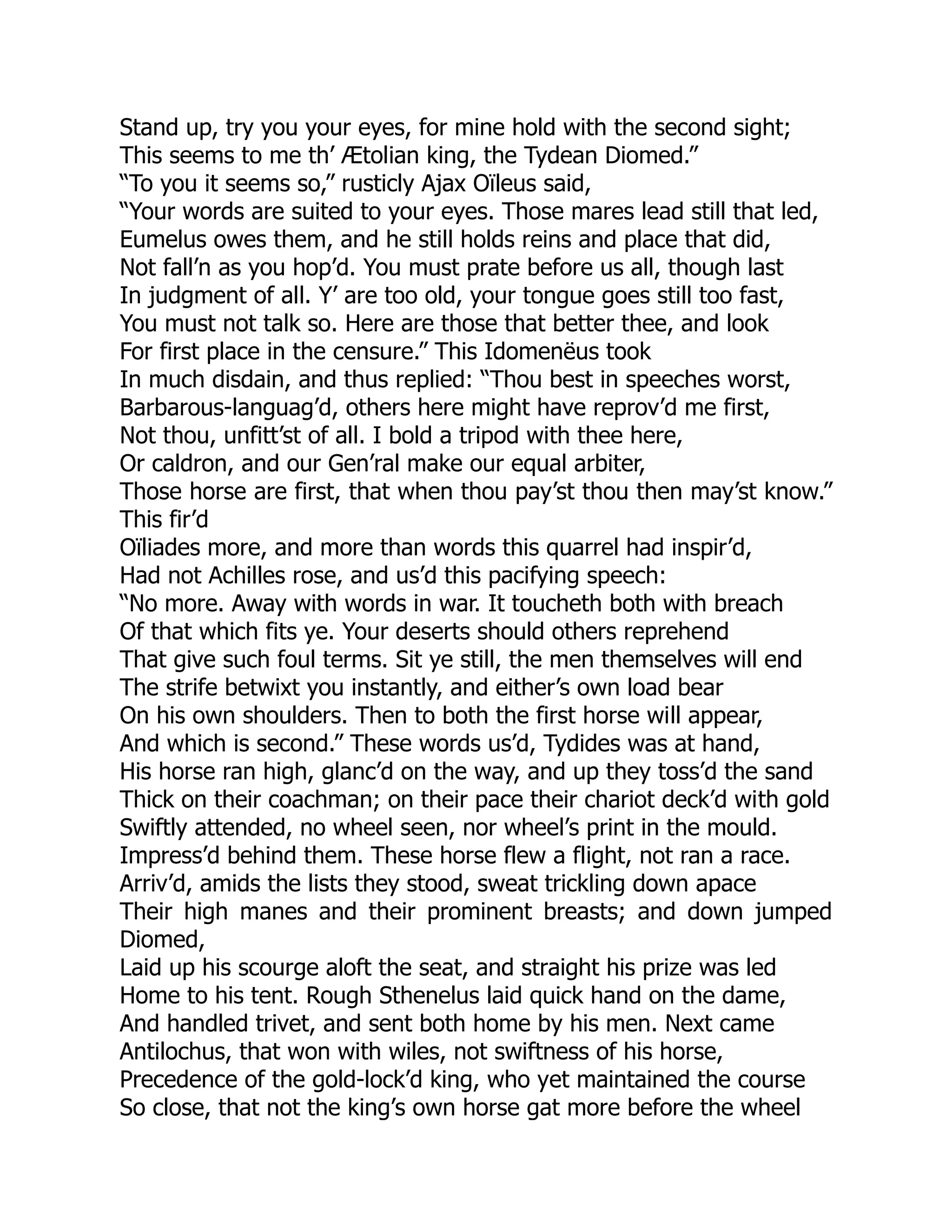 Stand up, try you your eyes, for mine hold with the second sight;
This seems to me th’ Ætolian king, the Tydean Diomed.”
“To you it seems so,” rusticly Ajax Oïleus said,
“Your words are suited to your eyes. Those mares lead still that led,
Eumelus owes them, and he still holds reins and place that did,
Not fall’n as you hop’d. You must prate before us all, though last
In judgment of all. Y’ are too old, your tongue goes still too fast,
You must not talk so. Here are those that better thee, and look
For first place in the censure.” This Idomenëus took
In much disdain, and thus replied: “Thou best in speeches worst,
Barbarous-languag’d, others here might have reprov’d me first,
Not thou, unfitt’st of all. I bold a tripod with thee here,
Or caldron, and our Gen’ral make our equal arbiter,
Those horse are first, that when thou pay’st thou then may’st know.”
This fir’d
Oïliades more, and more than words this quarrel had inspir’d,
Had not Achilles rose, and us’d this pacifying speech:
“No more. Away with words in war. It toucheth both with breach
Of that which fits ye. Your deserts should others reprehend
That give such foul terms. Sit ye still, the men themselves will end
The strife betwixt you instantly, and either’s own load bear
On his own shoulders. Then to both the first horse will appear,
And which is second.” These words us’d, Tydides was at hand,
His horse ran high, glanc’d on the way, and up they toss’d the sand
Thick on their coachman; on their pace their chariot deck’d with gold
Swiftly attended, no wheel seen, nor wheel’s print in the mould.
Impress’d behind them. These horse flew a flight, not ran a race.
Arriv’d, amids the lists they stood, sweat trickling down apace
Their high manes and their prominent breasts; and down jumped
Diomed,
Laid up his scourge aloft the seat, and straight his prize was led
Home to his tent. Rough Sthenelus laid quick hand on the dame,
And handled trivet, and sent both home by his men. Next came
Antilochus, that won with wiles, not swiftness of his horse,
Precedence of the gold-lock’d king, who yet maintained the course
So close, that not the king’s own horse gat more before the wheel
 