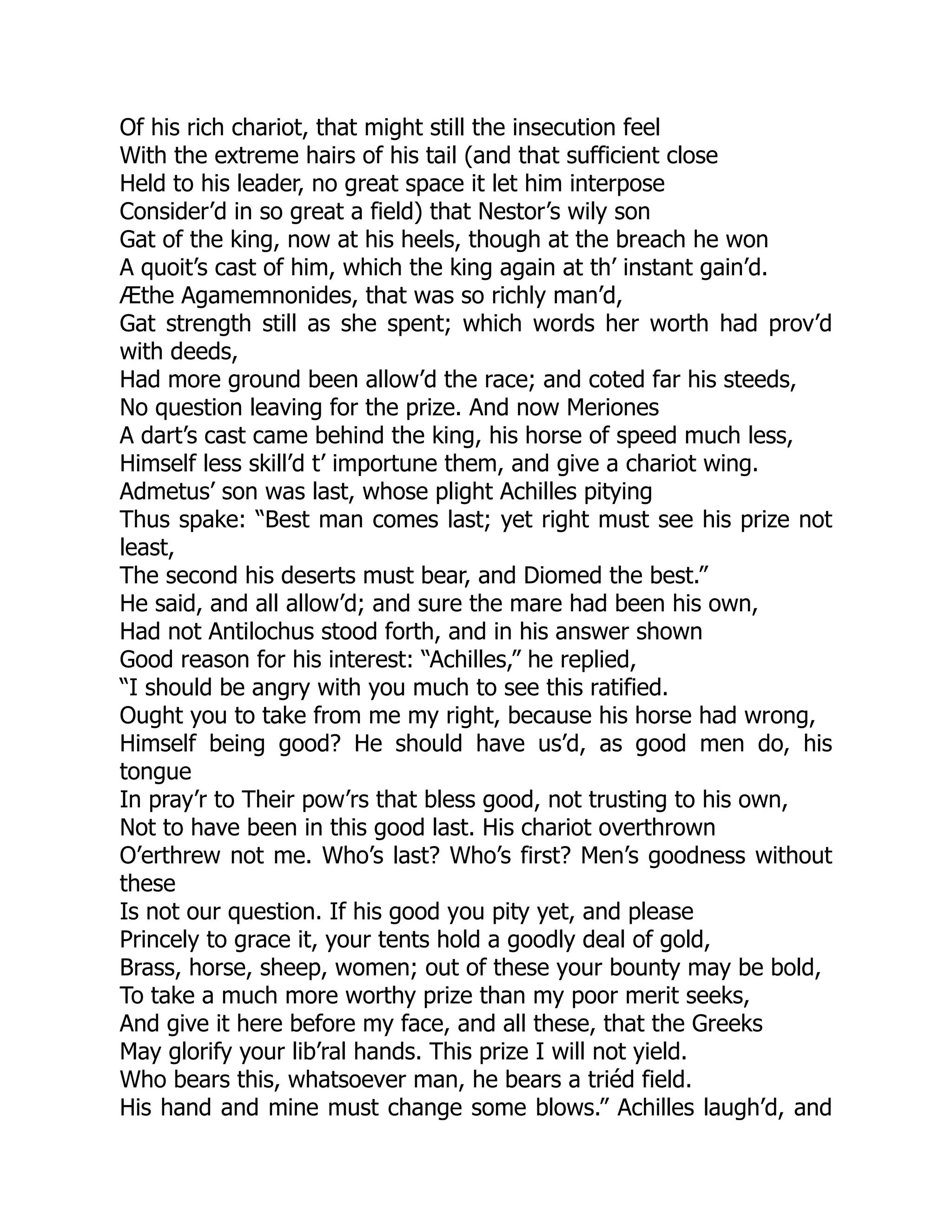 Of his rich chariot, that might still the insecution feel
With the extreme hairs of his tail (and that sufficient close
Held to his leader, no great space it let him interpose
Consider’d in so great a field) that Nestor’s wily son
Gat of the king, now at his heels, though at the breach he won
A quoit’s cast of him, which the king again at th’ instant gain’d.
Æthe Agamemnonides, that was so richly man’d,
Gat strength still as she spent; which words her worth had prov’d
with deeds,
Had more ground been allow’d the race; and coted far his steeds,
No question leaving for the prize. And now Meriones
A dart’s cast came behind the king, his horse of speed much less,
Himself less skill’d t’ importune them, and give a chariot wing.
Admetus’ son was last, whose plight Achilles pitying
Thus spake: “Best man comes last; yet right must see his prize not
least,
The second his deserts must bear, and Diomed the best.”
He said, and all allow’d; and sure the mare had been his own,
Had not Antilochus stood forth, and in his answer shown
Good reason for his interest: “Achilles,” he replied,
“I should be angry with you much to see this ratified.
Ought you to take from me my right, because his horse had wrong,
Himself being good? He should have us’d, as good men do, his
tongue
In pray’r to Their pow’rs that bless good, not trusting to his own,
Not to have been in this good last. His chariot overthrown
O’erthrew not me. Who’s last? Who’s first? Men’s goodness without
these
Is not our question. If his good you pity yet, and please
Princely to grace it, your tents hold a goodly deal of gold,
Brass, horse, sheep, women; out of these your bounty may be bold,
To take a much more worthy prize than my poor merit seeks,
And give it here before my face, and all these, that the Greeks
May glorify your lib’ral hands. This prize I will not yield.
Who bears this, whatsoever man, he bears a triéd field.
His hand and mine must change some blows.” Achilles laugh’d, and
 