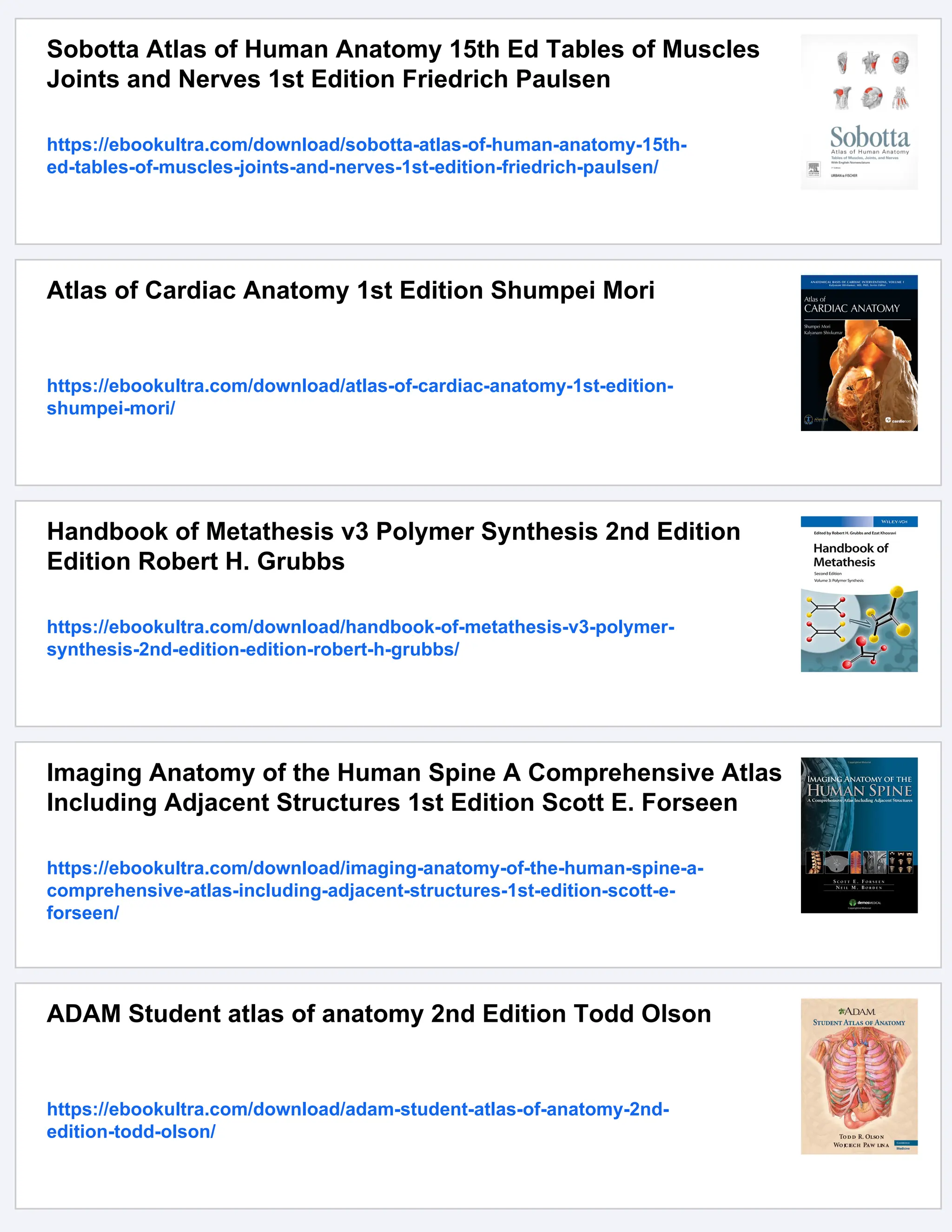 Sobotta Atlas of Human Anatomy 15th Ed Tables of Muscles
Joints and Nerves 1st Edition Friedrich Paulsen
https://ebookultra.com/download/sobotta-atlas-of-human-anatomy-15th-
ed-tables-of-muscles-joints-and-nerves-1st-edition-friedrich-paulsen/
Atlas of Cardiac Anatomy 1st Edition Shumpei Mori
https://ebookultra.com/download/atlas-of-cardiac-anatomy-1st-edition-
shumpei-mori/
Handbook of Metathesis v3 Polymer Synthesis 2nd Edition
Edition Robert H. Grubbs
https://ebookultra.com/download/handbook-of-metathesis-v3-polymer-
synthesis-2nd-edition-edition-robert-h-grubbs/
Imaging Anatomy of the Human Spine A Comprehensive Atlas
Including Adjacent Structures 1st Edition Scott E. Forseen
https://ebookultra.com/download/imaging-anatomy-of-the-human-spine-a-
comprehensive-atlas-including-adjacent-structures-1st-edition-scott-e-
forseen/
ADAM Student atlas of anatomy 2nd Edition Todd Olson
https://ebookultra.com/download/adam-student-atlas-of-anatomy-2nd-
edition-todd-olson/
 