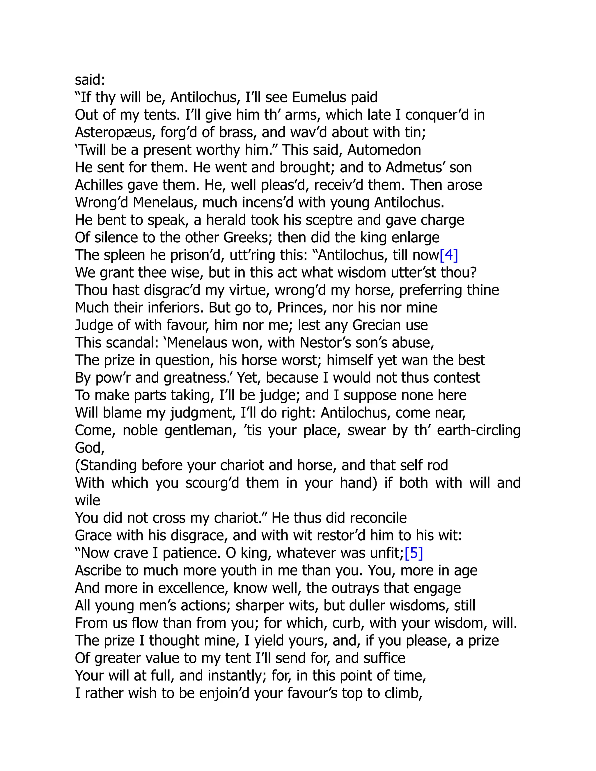 said:
“If thy will be, Antilochus, I’ll see Eumelus paid
Out of my tents. I’ll give him th’ arms, which late I conquer’d in
Asteropæus, forg’d of brass, and wav’d about with tin;
‘Twill be a present worthy him.” This said, Automedon
He sent for them. He went and brought; and to Admetus’ son
Achilles gave them. He, well pleas’d, receiv’d them. Then arose
Wrong’d Menelaus, much incens’d with young Antilochus.
He bent to speak, a herald took his sceptre and gave charge
Of silence to the other Greeks; then did the king enlarge
The spleen he prison’d, utt’ring this: “Antilochus, till now[4]
We grant thee wise, but in this act what wisdom utter’st thou?
Thou hast disgrac’d my virtue, wrong’d my horse, preferring thine
Much their inferiors. But go to, Princes, nor his nor mine
Judge of with favour, him nor me; lest any Grecian use
This scandal: ‘Menelaus won, with Nestor’s son’s abuse,
The prize in question, his horse worst; himself yet wan the best
By pow’r and greatness.’ Yet, because I would not thus contest
To make parts taking, I’ll be judge; and I suppose none here
Will blame my judgment, I’ll do right: Antilochus, come near,
Come, noble gentleman, ’tis your place, swear by th’ earth-circling
God,
(Standing before your chariot and horse, and that self rod
With which you scourg’d them in your hand) if both with will and
wile
You did not cross my chariot.” He thus did reconcile
Grace with his disgrace, and with wit restor’d him to his wit:
“Now crave I patience. O king, whatever was unfit;[5]
Ascribe to much more youth in me than you. You, more in age
And more in excellence, know well, the outrays that engage
All young men’s actions; sharper wits, but duller wisdoms, still
From us flow than from you; for which, curb, with your wisdom, will.
The prize I thought mine, I yield yours, and, if you please, a prize
Of greater value to my tent I’ll send for, and suffice
Your will at full, and instantly; for, in this point of time,
I rather wish to be enjoin’d your favour’s top to climb,
 