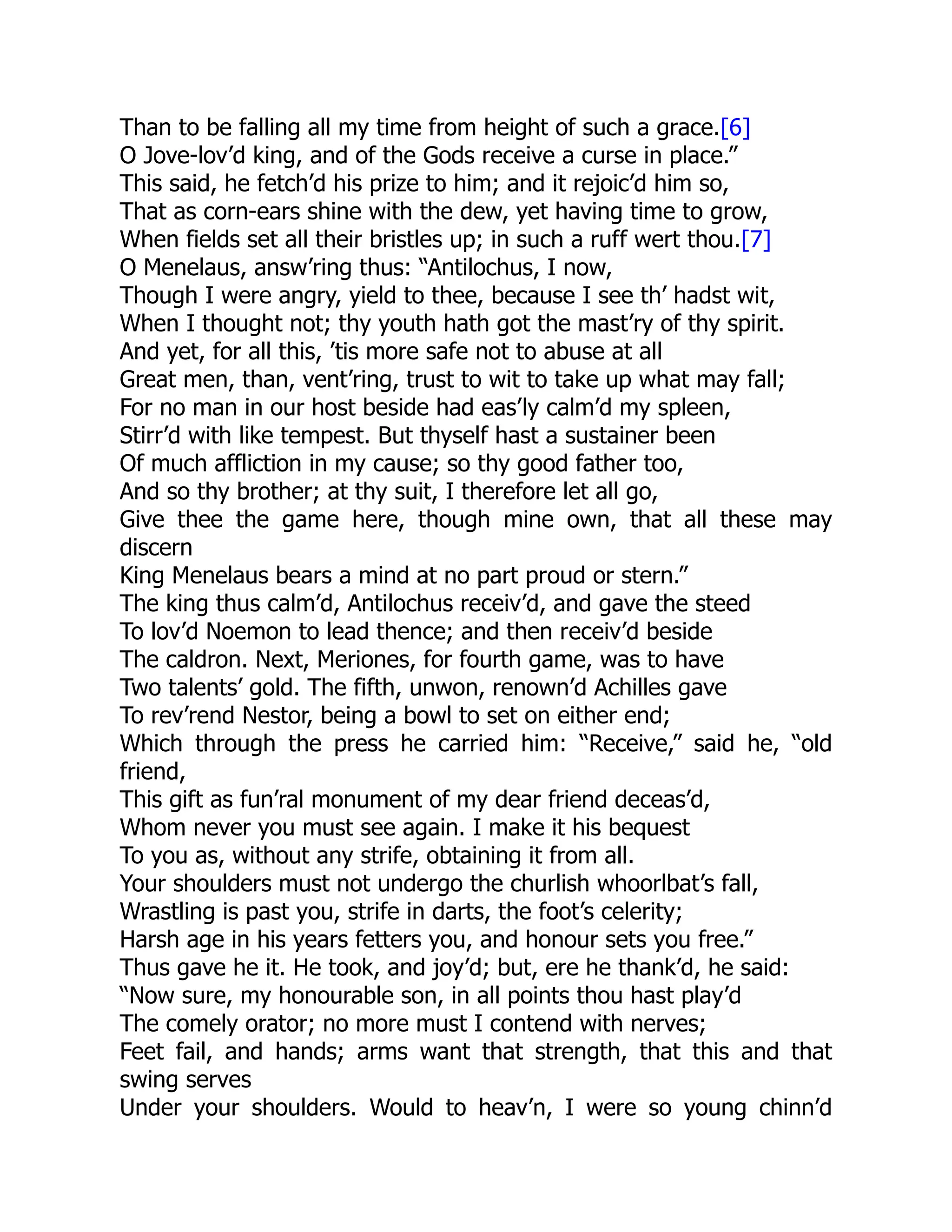 Than to be falling all my time from height of such a grace.[6]
O Jove-lov’d king, and of the Gods receive a curse in place.”
This said, he fetch’d his prize to him; and it rejoic’d him so,
That as corn-ears shine with the dew, yet having time to grow,
When fields set all their bristles up; in such a ruff wert thou.[7]
O Menelaus, answ’ring thus: “Antilochus, I now,
Though I were angry, yield to thee, because I see th’ hadst wit,
When I thought not; thy youth hath got the mast’ry of thy spirit.
And yet, for all this, ’tis more safe not to abuse at all
Great men, than, vent’ring, trust to wit to take up what may fall;
For no man in our host beside had eas’ly calm’d my spleen,
Stirr’d with like tempest. But thyself hast a sustainer been
Of much affliction in my cause; so thy good father too,
And so thy brother; at thy suit, I therefore let all go,
Give thee the game here, though mine own, that all these may
discern
King Menelaus bears a mind at no part proud or stern.”
The king thus calm’d, Antilochus receiv’d, and gave the steed
To lov’d Noemon to lead thence; and then receiv’d beside
The caldron. Next, Meriones, for fourth game, was to have
Two talents’ gold. The fifth, unwon, renown’d Achilles gave
To rev’rend Nestor, being a bowl to set on either end;
Which through the press he carried him: “Receive,” said he, “old
friend,
This gift as fun’ral monument of my dear friend deceas’d,
Whom never you must see again. I make it his bequest
To you as, without any strife, obtaining it from all.
Your shoulders must not undergo the churlish whoorlbat’s fall,
Wrastling is past you, strife in darts, the foot’s celerity;
Harsh age in his years fetters you, and honour sets you free.”
Thus gave he it. He took, and joy’d; but, ere he thank’d, he said:
“Now sure, my honourable son, in all points thou hast play’d
The comely orator; no more must I contend with nerves;
Feet fail, and hands; arms want that strength, that this and that
swing serves
Under your shoulders. Would to heav’n, I were so young chinn’d
 
