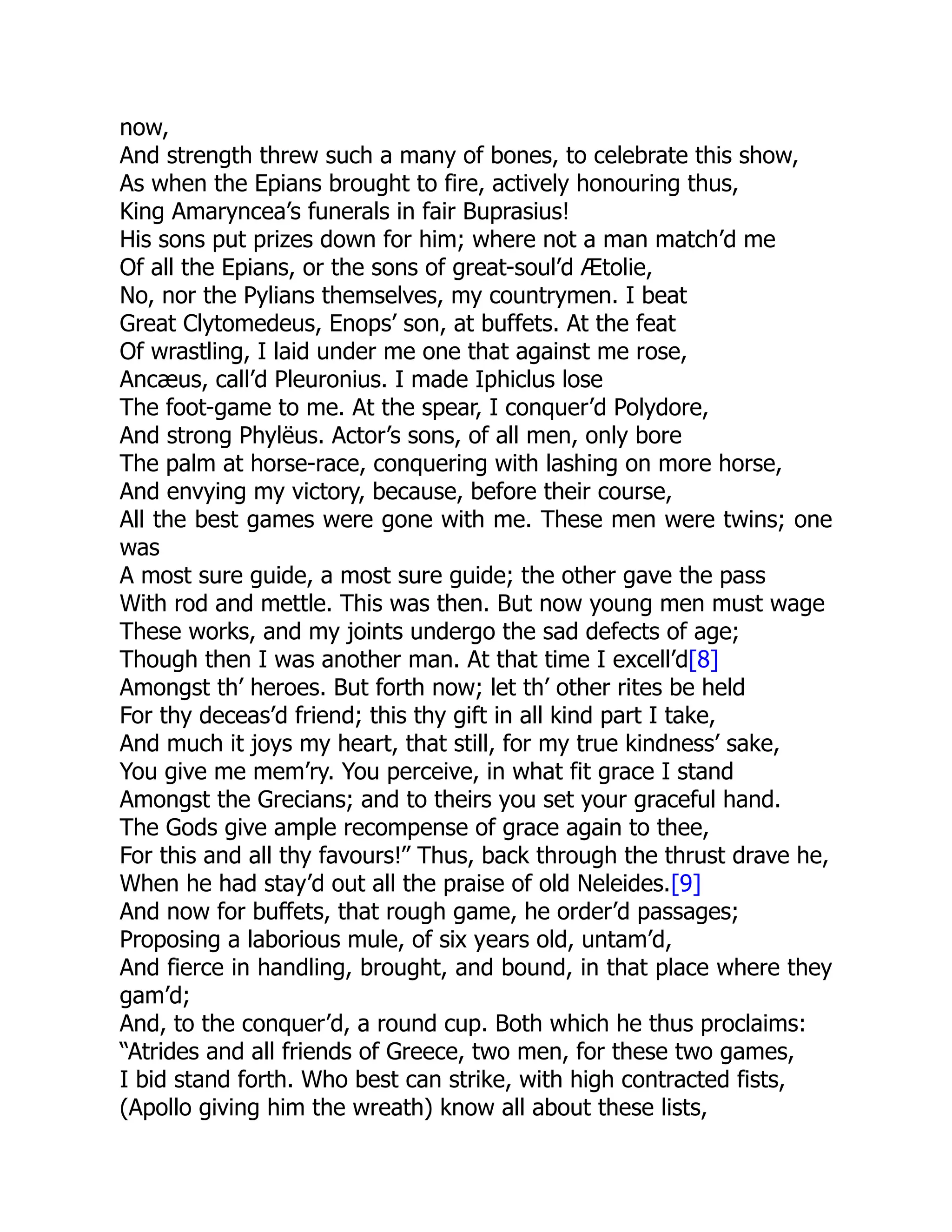 now,
And strength threw such a many of bones, to celebrate this show,
As when the Epians brought to fire, actively honouring thus,
King Amaryncea’s funerals in fair Buprasius!
His sons put prizes down for him; where not a man match’d me
Of all the Epians, or the sons of great-soul’d Ætolie,
No, nor the Pylians themselves, my countrymen. I beat
Great Clytomedeus, Enops’ son, at buffets. At the feat
Of wrastling, I laid under me one that against me rose,
Ancæus, call’d Pleuronius. I made Iphiclus lose
The foot-game to me. At the spear, I conquer’d Polydore,
And strong Phylëus. Actor’s sons, of all men, only bore
The palm at horse-race, conquering with lashing on more horse,
And envying my victory, because, before their course,
All the best games were gone with me. These men were twins; one
was
A most sure guide, a most sure guide; the other gave the pass
With rod and mettle. This was then. But now young men must wage
These works, and my joints undergo the sad defects of age;
Though then I was another man. At that time I excell’d[8]
Amongst th’ heroes. But forth now; let th’ other rites be held
For thy deceas’d friend; this thy gift in all kind part I take,
And much it joys my heart, that still, for my true kindness’ sake,
You give me mem’ry. You perceive, in what fit grace I stand
Amongst the Grecians; and to theirs you set your graceful hand.
The Gods give ample recompense of grace again to thee,
For this and all thy favours!” Thus, back through the thrust drave he,
When he had stay’d out all the praise of old Neleides.[9]
And now for buffets, that rough game, he order’d passages;
Proposing a laborious mule, of six years old, untam’d,
And fierce in handling, brought, and bound, in that place where they
gam’d;
And, to the conquer’d, a round cup. Both which he thus proclaims:
“Atrides and all friends of Greece, two men, for these two games,
I bid stand forth. Who best can strike, with high contracted fists,
(Apollo giving him the wreath) know all about these lists,
 