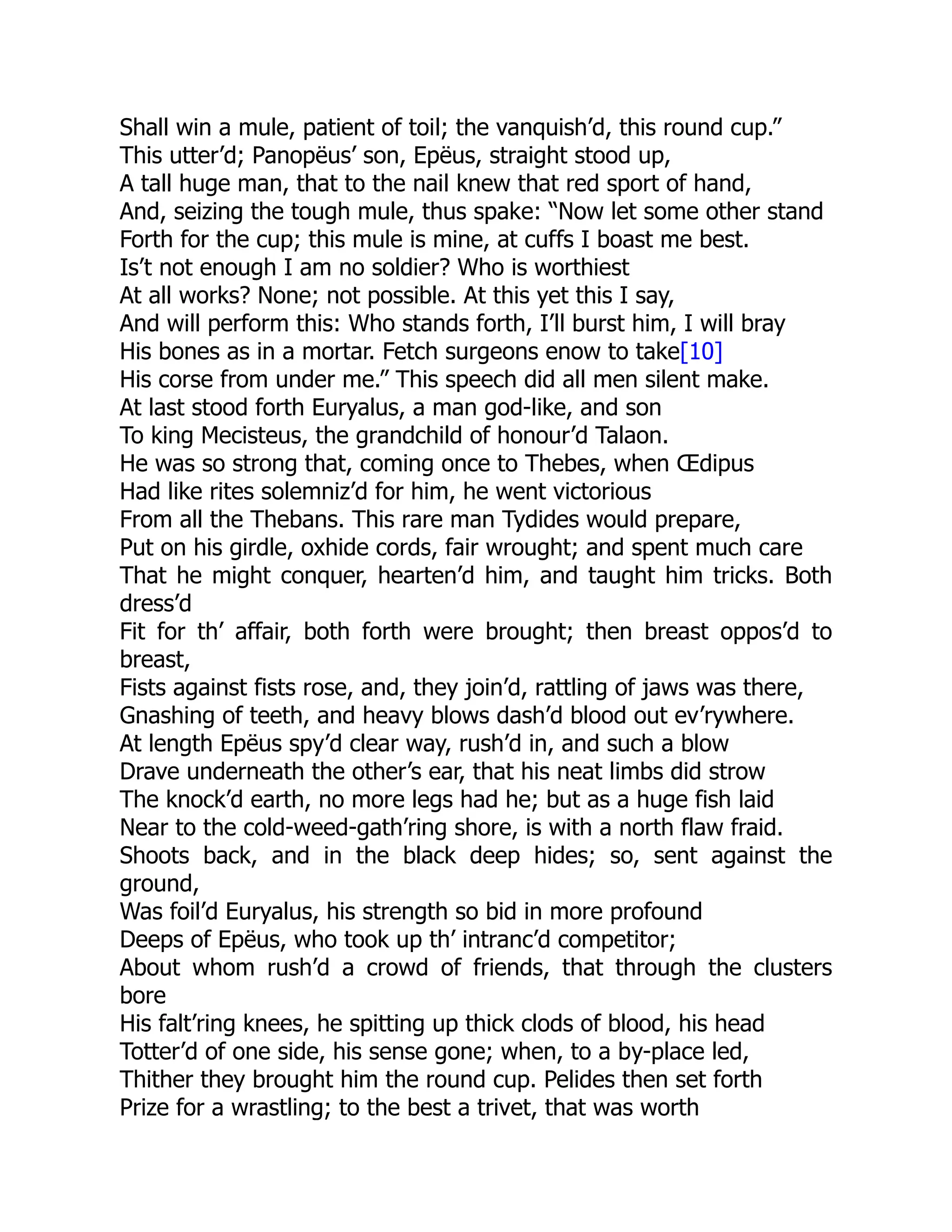 Shall win a mule, patient of toil; the vanquish’d, this round cup.”
This utter’d; Panopëus’ son, Epëus, straight stood up,
A tall huge man, that to the nail knew that red sport of hand,
And, seizing the tough mule, thus spake: “Now let some other stand
Forth for the cup; this mule is mine, at cuffs I boast me best.
Is’t not enough I am no soldier? Who is worthiest
At all works? None; not possible. At this yet this I say,
And will perform this: Who stands forth, I’ll burst him, I will bray
His bones as in a mortar. Fetch surgeons enow to take[10]
His corse from under me.” This speech did all men silent make.
At last stood forth Euryalus, a man god-like, and son
To king Mecisteus, the grandchild of honour’d Talaon.
He was so strong that, coming once to Thebes, when Œdipus
Had like rites solemniz’d for him, he went victorious
From all the Thebans. This rare man Tydides would prepare,
Put on his girdle, oxhide cords, fair wrought; and spent much care
That he might conquer, hearten’d him, and taught him tricks. Both
dress’d
Fit for th’ affair, both forth were brought; then breast oppos’d to
breast,
Fists against fists rose, and, they join’d, rattling of jaws was there,
Gnashing of teeth, and heavy blows dash’d blood out ev’rywhere.
At length Epëus spy’d clear way, rush’d in, and such a blow
Drave underneath the other’s ear, that his neat limbs did strow
The knock’d earth, no more legs had he; but as a huge fish laid
Near to the cold-weed-gath’ring shore, is with a north flaw fraid.
Shoots back, and in the black deep hides; so, sent against the
ground,
Was foil’d Euryalus, his strength so bid in more profound
Deeps of Epëus, who took up th’ intranc’d competitor;
About whom rush’d a crowd of friends, that through the clusters
bore
His falt’ring knees, he spitting up thick clods of blood, his head
Totter’d of one side, his sense gone; when, to a by-place led,
Thither they brought him the round cup. Pelides then set forth
Prize for a wrastling; to the best a trivet, that was worth
 