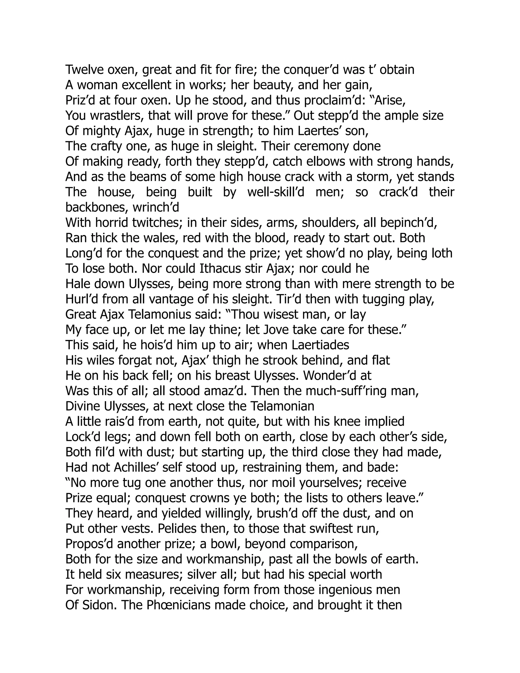 Twelve oxen, great and fit for fire; the conquer’d was t’ obtain
A woman excellent in works; her beauty, and her gain,
Priz’d at four oxen. Up he stood, and thus proclaim’d: “Arise,
You wrastlers, that will prove for these.” Out stepp’d the ample size
Of mighty Ajax, huge in strength; to him Laertes’ son,
The crafty one, as huge in sleight. Their ceremony done
Of making ready, forth they stepp’d, catch elbows with strong hands,
And as the beams of some high house crack with a storm, yet stands
The house, being built by well-skill’d men; so crack’d their
backbones, wrinch’d
With horrid twitches; in their sides, arms, shoulders, all bepinch’d,
Ran thick the wales, red with the blood, ready to start out. Both
Long’d for the conquest and the prize; yet show’d no play, being loth
To lose both. Nor could Ithacus stir Ajax; nor could he
Hale down Ulysses, being more strong than with mere strength to be
Hurl’d from all vantage of his sleight. Tir’d then with tugging play,
Great Ajax Telamonius said: “Thou wisest man, or lay
My face up, or let me lay thine; let Jove take care for these.”
This said, he hois’d him up to air; when Laertiades
His wiles forgat not, Ajax’ thigh he strook behind, and flat
He on his back fell; on his breast Ulysses. Wonder’d at
Was this of all; all stood amaz’d. Then the much-suff’ring man,
Divine Ulysses, at next close the Telamonian
A little rais’d from earth, not quite, but with his knee implied
Lock’d legs; and down fell both on earth, close by each other’s side,
Both fil’d with dust; but starting up, the third close they had made,
Had not Achilles’ self stood up, restraining them, and bade:
“No more tug one another thus, nor moil yourselves; receive
Prize equal; conquest crowns ye both; the lists to others leave.”
They heard, and yielded willingly, brush’d off the dust, and on
Put other vests. Pelides then, to those that swiftest run,
Propos’d another prize; a bowl, beyond comparison,
Both for the size and workmanship, past all the bowls of earth.
It held six measures; silver all; but had his special worth
For workmanship, receiving form from those ingenious men
Of Sidon. The Phœnicians made choice, and brought it then
 