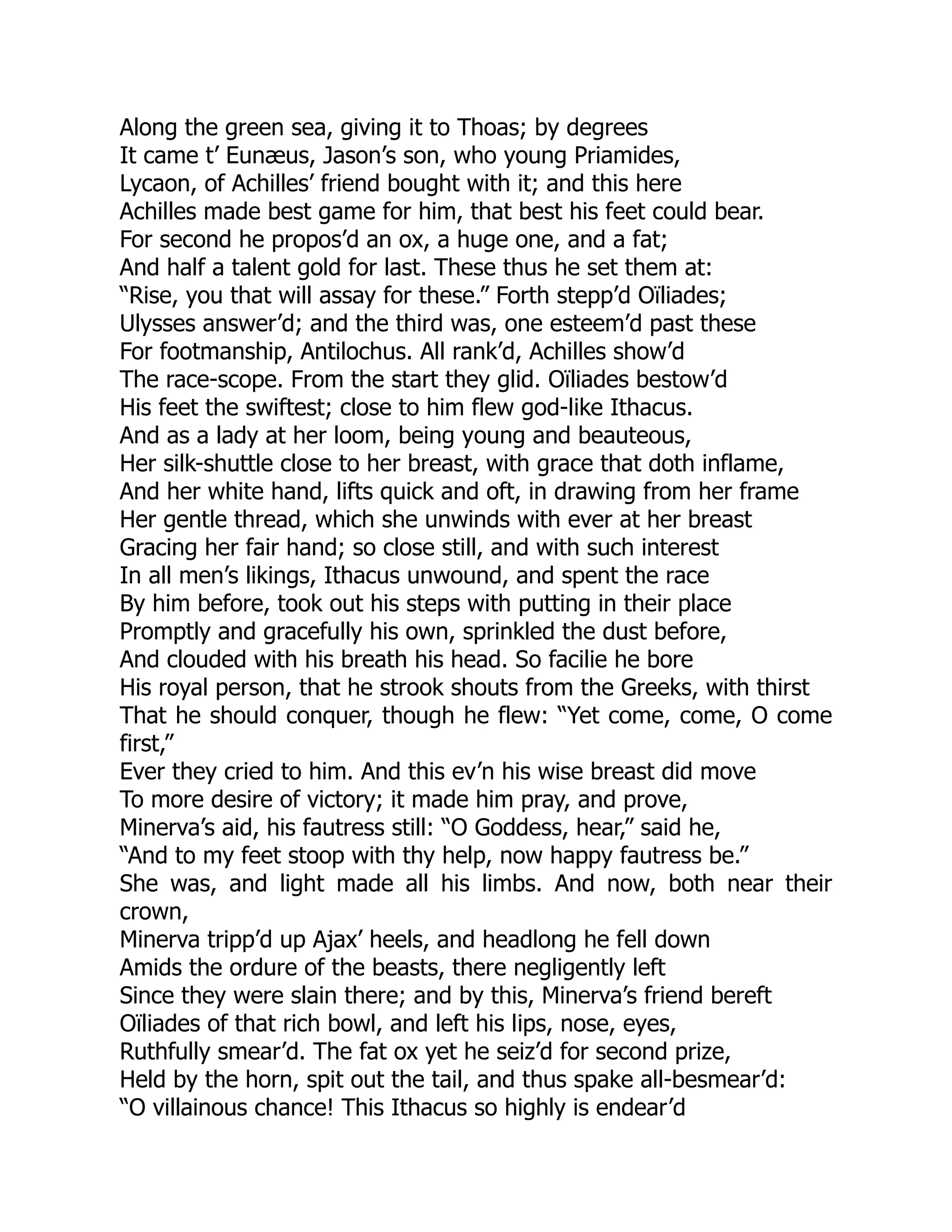 Along the green sea, giving it to Thoas; by degrees
It came t’ Eunæus, Jason’s son, who young Priamides,
Lycaon, of Achilles’ friend bought with it; and this here
Achilles made best game for him, that best his feet could bear.
For second he propos’d an ox, a huge one, and a fat;
And half a talent gold for last. These thus he set them at:
“Rise, you that will assay for these.” Forth stepp’d Oïliades;
Ulysses answer’d; and the third was, one esteem’d past these
For footmanship, Antilochus. All rank’d, Achilles show’d
The race-scope. From the start they glid. Oïliades bestow’d
His feet the swiftest; close to him flew god-like Ithacus.
And as a lady at her loom, being young and beauteous,
Her silk-shuttle close to her breast, with grace that doth inflame,
And her white hand, lifts quick and oft, in drawing from her frame
Her gentle thread, which she unwinds with ever at her breast
Gracing her fair hand; so close still, and with such interest
In all men’s likings, Ithacus unwound, and spent the race
By him before, took out his steps with putting in their place
Promptly and gracefully his own, sprinkled the dust before,
And clouded with his breath his head. So facilie he bore
His royal person, that he strook shouts from the Greeks, with thirst
That he should conquer, though he flew: “Yet come, come, O come
first,”
Ever they cried to him. And this ev’n his wise breast did move
To more desire of victory; it made him pray, and prove,
Minerva’s aid, his fautress still: “O Goddess, hear,” said he,
“And to my feet stoop with thy help, now happy fautress be.”
She was, and light made all his limbs. And now, both near their
crown,
Minerva tripp’d up Ajax’ heels, and headlong he fell down
Amids the ordure of the beasts, there negligently left
Since they were slain there; and by this, Minerva’s friend bereft
Oïliades of that rich bowl, and left his lips, nose, eyes,
Ruthfully smear’d. The fat ox yet he seiz’d for second prize,
Held by the horn, spit out the tail, and thus spake all-besmear’d:
“O villainous chance! This Ithacus so highly is endear’d
 