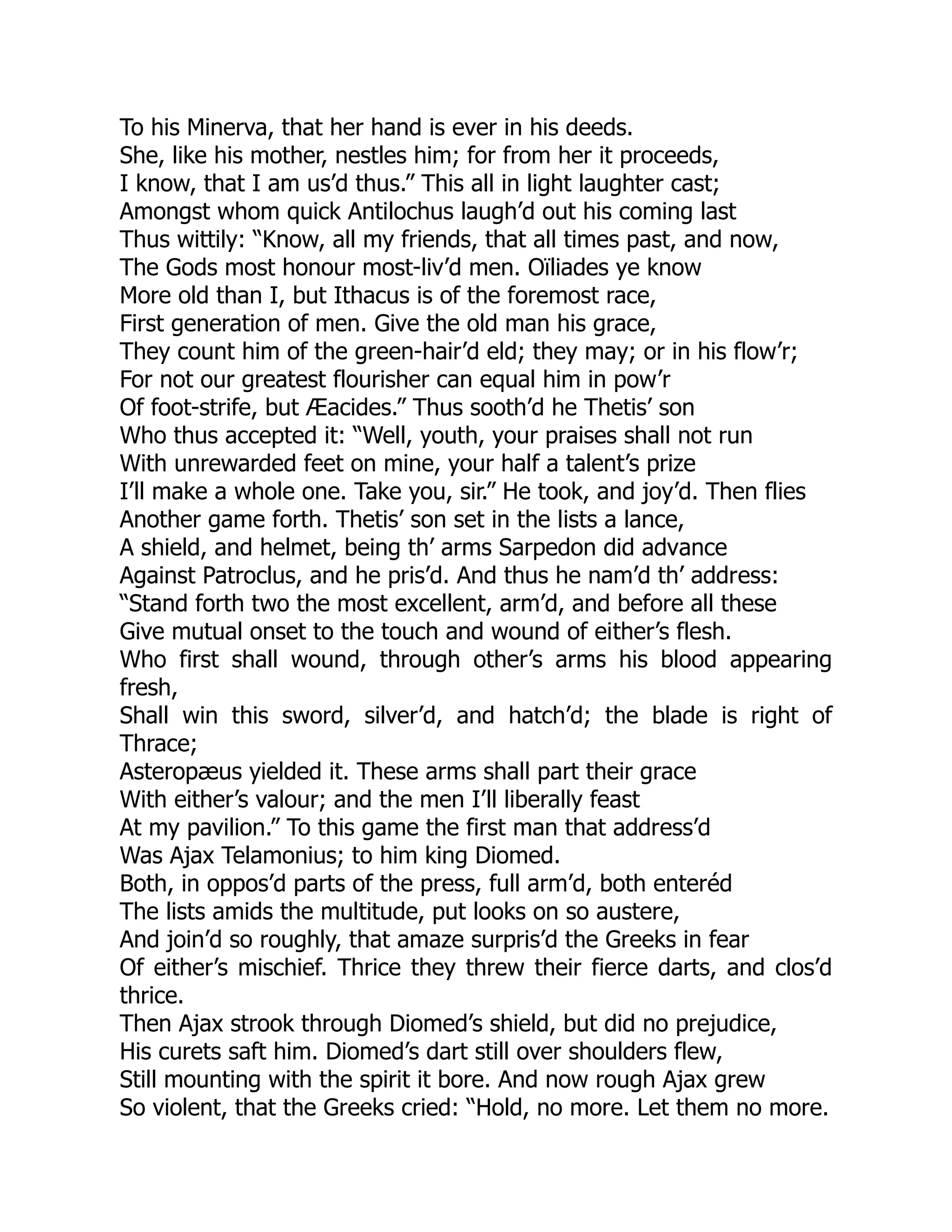 To his Minerva, that her hand is ever in his deeds.
She, like his mother, nestles him; for from her it proceeds,
I know, that I am us’d thus.” This all in light laughter cast;
Amongst whom quick Antilochus laugh’d out his coming last
Thus wittily: “Know, all my friends, that all times past, and now,
The Gods most honour most-liv’d men. Oïliades ye know
More old than I, but Ithacus is of the foremost race,
First generation of men. Give the old man his grace,
They count him of the green-hair’d eld; they may; or in his flow’r;
For not our greatest flourisher can equal him in pow’r
Of foot-strife, but Æacides.” Thus sooth’d he Thetis’ son
Who thus accepted it: “Well, youth, your praises shall not run
With unrewarded feet on mine, your half a talent’s prize
I’ll make a whole one. Take you, sir.” He took, and joy’d. Then flies
Another game forth. Thetis’ son set in the lists a lance,
A shield, and helmet, being th’ arms Sarpedon did advance
Against Patroclus, and he pris’d. And thus he nam’d th’ address:
“Stand forth two the most excellent, arm’d, and before all these
Give mutual onset to the touch and wound of either’s flesh.
Who first shall wound, through other’s arms his blood appearing
fresh,
Shall win this sword, silver’d, and hatch’d; the blade is right of
Thrace;
Asteropæus yielded it. These arms shall part their grace
With either’s valour; and the men I’ll liberally feast
At my pavilion.” To this game the first man that address’d
Was Ajax Telamonius; to him king Diomed.
Both, in oppos’d parts of the press, full arm’d, both enteréd
The lists amids the multitude, put looks on so austere,
And join’d so roughly, that amaze surpris’d the Greeks in fear
Of either’s mischief. Thrice they threw their fierce darts, and clos’d
thrice.
Then Ajax strook through Diomed’s shield, but did no prejudice,
His curets saft him. Diomed’s dart still over shoulders flew,
Still mounting with the spirit it bore. And now rough Ajax grew
So violent, that the Greeks cried: “Hold, no more. Let them no more.
 