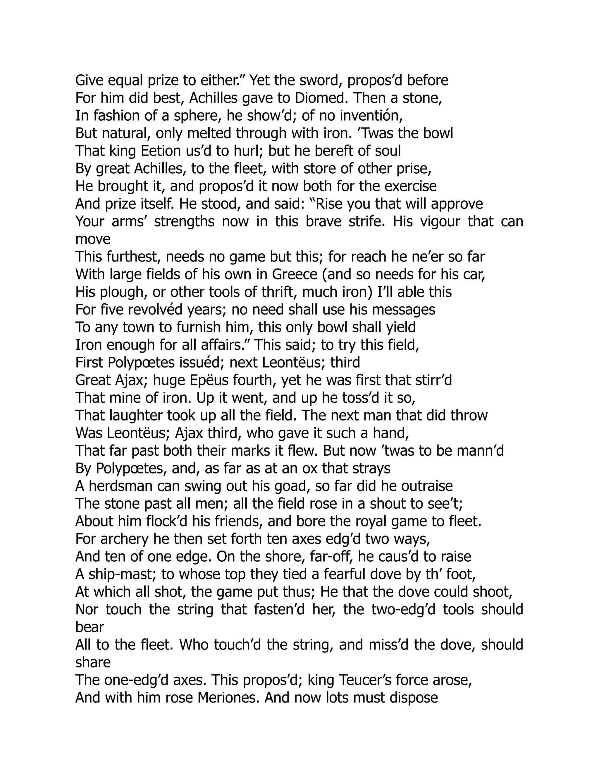 Give equal prize to either.” Yet the sword, propos’d before
For him did best, Achilles gave to Diomed. Then a stone,
In fashion of a sphere, he show’d; of no inventión,
But natural, only melted through with iron. ’Twas the bowl
That king Eetion us’d to hurl; but he bereft of soul
By great Achilles, to the fleet, with store of other prise,
He brought it, and propos’d it now both for the exercise
And prize itself. He stood, and said: “Rise you that will approve
Your arms’ strengths now in this brave strife. His vigour that can
move
This furthest, needs no game but this; for reach he ne’er so far
With large fields of his own in Greece (and so needs for his car,
His plough, or other tools of thrift, much iron) I’ll able this
For five revolvéd years; no need shall use his messages
To any town to furnish him, this only bowl shall yield
Iron enough for all affairs.” This said; to try this field,
First Polypœtes issuéd; next Leontëus; third
Great Ajax; huge Epëus fourth, yet he was first that stirr’d
That mine of iron. Up it went, and up he toss’d it so,
That laughter took up all the field. The next man that did throw
Was Leontëus; Ajax third, who gave it such a hand,
That far past both their marks it flew. But now ’twas to be mann’d
By Polypœtes, and, as far as at an ox that strays
A herdsman can swing out his goad, so far did he outraise
The stone past all men; all the field rose in a shout to see’t;
About him flock’d his friends, and bore the royal game to fleet.
For archery he then set forth ten axes edg’d two ways,
And ten of one edge. On the shore, far-off, he caus’d to raise
A ship-mast; to whose top they tied a fearful dove by th’ foot,
At which all shot, the game put thus; He that the dove could shoot,
Nor touch the string that fasten’d her, the two-edg’d tools should
bear
All to the fleet. Who touch’d the string, and miss’d the dove, should
share
The one-edg’d axes. This propos’d; king Teucer’s force arose,
And with him rose Meriones. And now lots must dispose
 