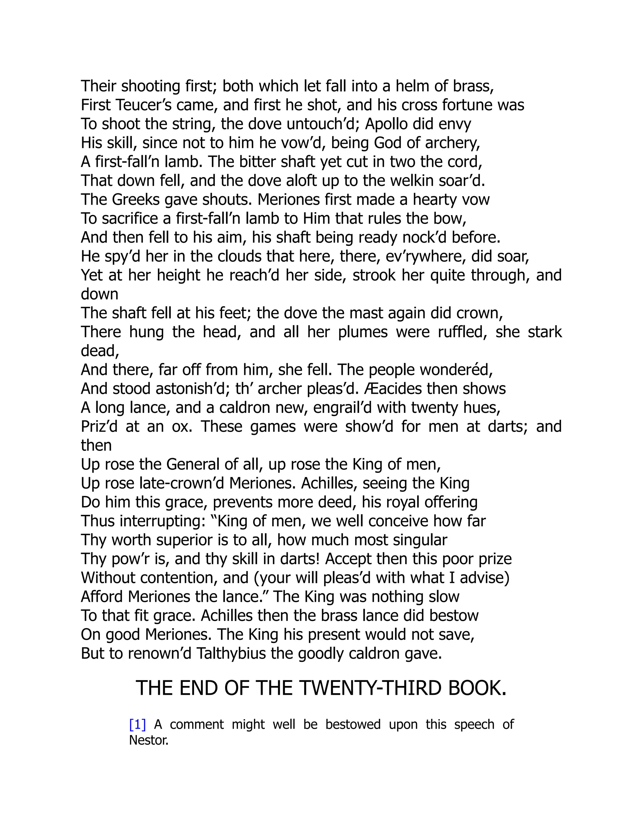 Their shooting first; both which let fall into a helm of brass,
First Teucer’s came, and first he shot, and his cross fortune was
To shoot the string, the dove untouch’d; Apollo did envy
His skill, since not to him he vow’d, being God of archery,
A first-fall’n lamb. The bitter shaft yet cut in two the cord,
That down fell, and the dove aloft up to the welkin soar’d.
The Greeks gave shouts. Meriones first made a hearty vow
To sacrifice a first-fall’n lamb to Him that rules the bow,
And then fell to his aim, his shaft being ready nock’d before.
He spy’d her in the clouds that here, there, ev’rywhere, did soar,
Yet at her height he reach’d her side, strook her quite through, and
down
The shaft fell at his feet; the dove the mast again did crown,
There hung the head, and all her plumes were ruffled, she stark
dead,
And there, far off from him, she fell. The people wonderéd,
And stood astonish’d; th’ archer pleas’d. Æacides then shows
A long lance, and a caldron new, engrail’d with twenty hues,
Priz’d at an ox. These games were show’d for men at darts; and
then
Up rose the General of all, up rose the King of men,
Up rose late-crown’d Meriones. Achilles, seeing the King
Do him this grace, prevents more deed, his royal offering
Thus interrupting: “King of men, we well conceive how far
Thy worth superior is to all, how much most singular
Thy pow’r is, and thy skill in darts! Accept then this poor prize
Without contention, and (your will pleas’d with what I advise)
Afford Meriones the lance.” The King was nothing slow
To that fit grace. Achilles then the brass lance did bestow
On good Meriones. The King his present would not save,
But to renown’d Talthybius the goodly caldron gave.
THE END OF THE TWENTY-THIRD BOOK.
[1] A comment might well be bestowed upon this speech of
Nestor.
 