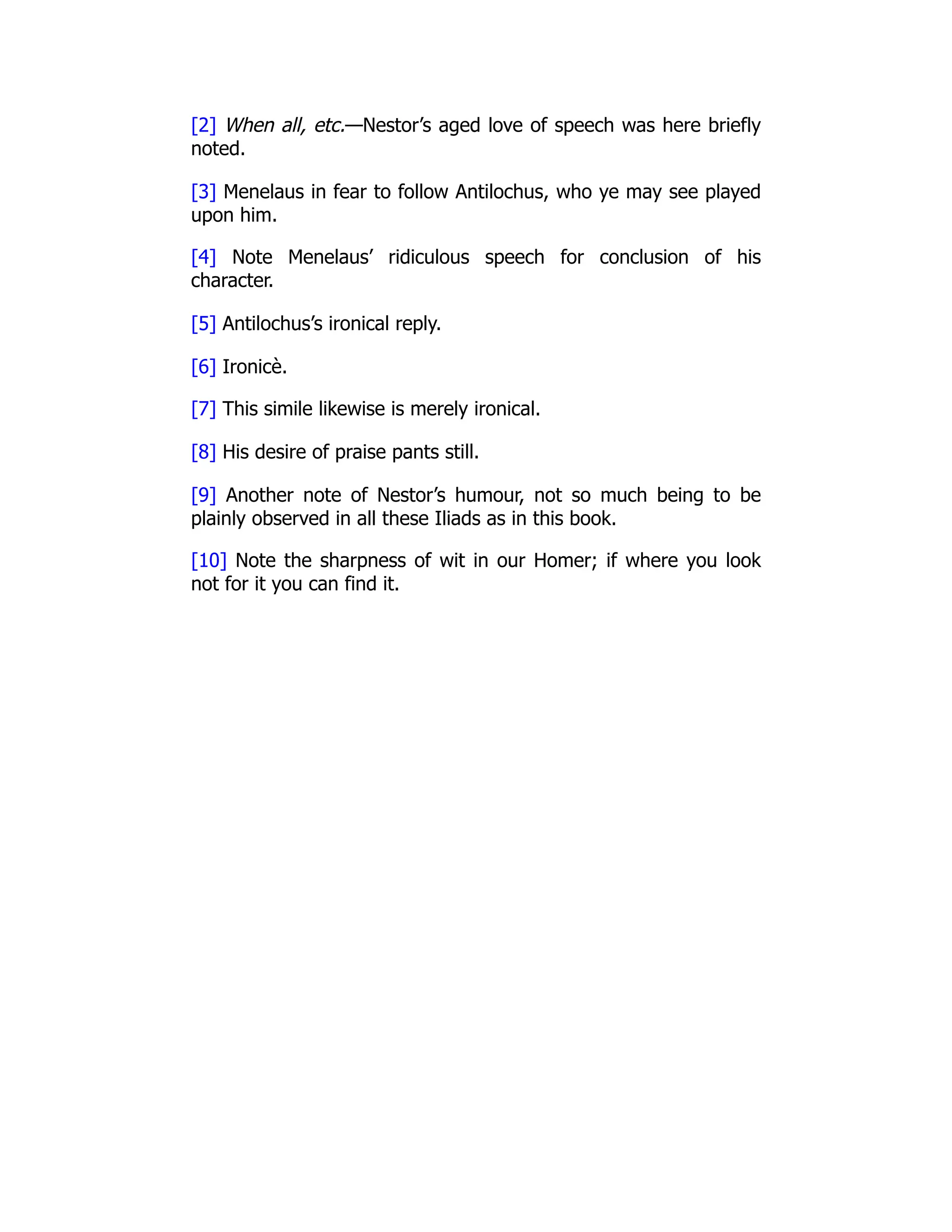 [2] When all, etc.—Nestor’s aged love of speech was here briefly
noted.
[3] Menelaus in fear to follow Antilochus, who ye may see played
upon him.
[4] Note Menelaus’ ridiculous speech for conclusion of his
character.
[5] Antilochus’s ironical reply.
[6] Ironicè.
[7] This simile likewise is merely ironical.
[8] His desire of praise pants still.
[9] Another note of Nestor’s humour, not so much being to be
plainly observed in all these Iliads as in this book.
[10] Note the sharpness of wit in our Homer; if where you look
not for it you can find it.
 