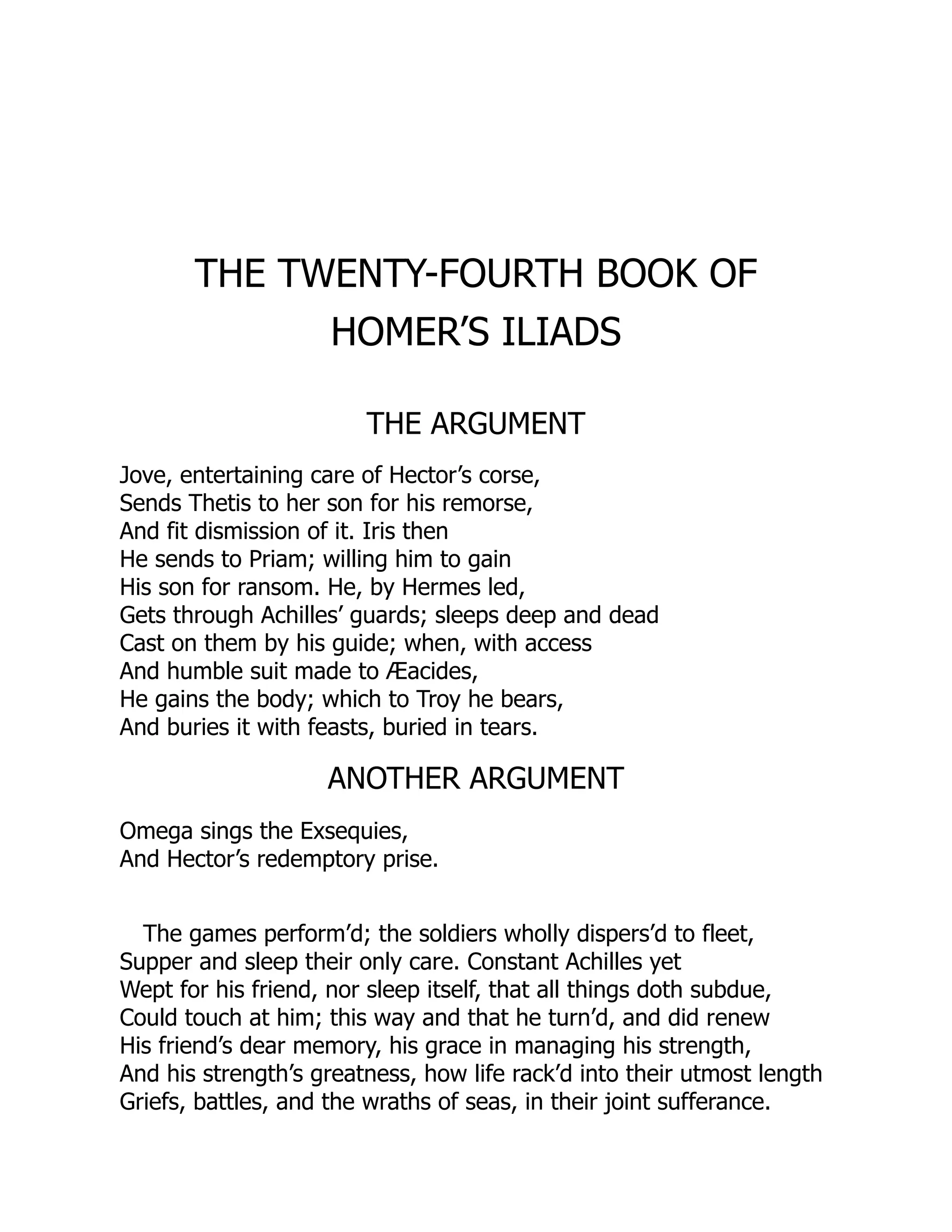 THE TWENTY-FOURTH BOOK OF
HOMER’S ILIADS
THE ARGUMENT
Jove, entertaining care of Hector’s corse,
Sends Thetis to her son for his remorse,
And fit dismission of it. Iris then
He sends to Priam; willing him to gain
His son for ransom. He, by Hermes led,
Gets through Achilles’ guards; sleeps deep and dead
Cast on them by his guide; when, with access
And humble suit made to Æacides,
He gains the body; which to Troy he bears,
And buries it with feasts, buried in tears.
ANOTHER ARGUMENT
Omega sings the Exsequies,
And Hector’s redemptory prise.
The games perform’d; the soldiers wholly dispers’d to fleet,
Supper and sleep their only care. Constant Achilles yet
Wept for his friend, nor sleep itself, that all things doth subdue,
Could touch at him; this way and that he turn’d, and did renew
His friend’s dear memory, his grace in managing his strength,
And his strength’s greatness, how life rack’d into their utmost length
Griefs, battles, and the wraths of seas, in their joint sufferance.
 