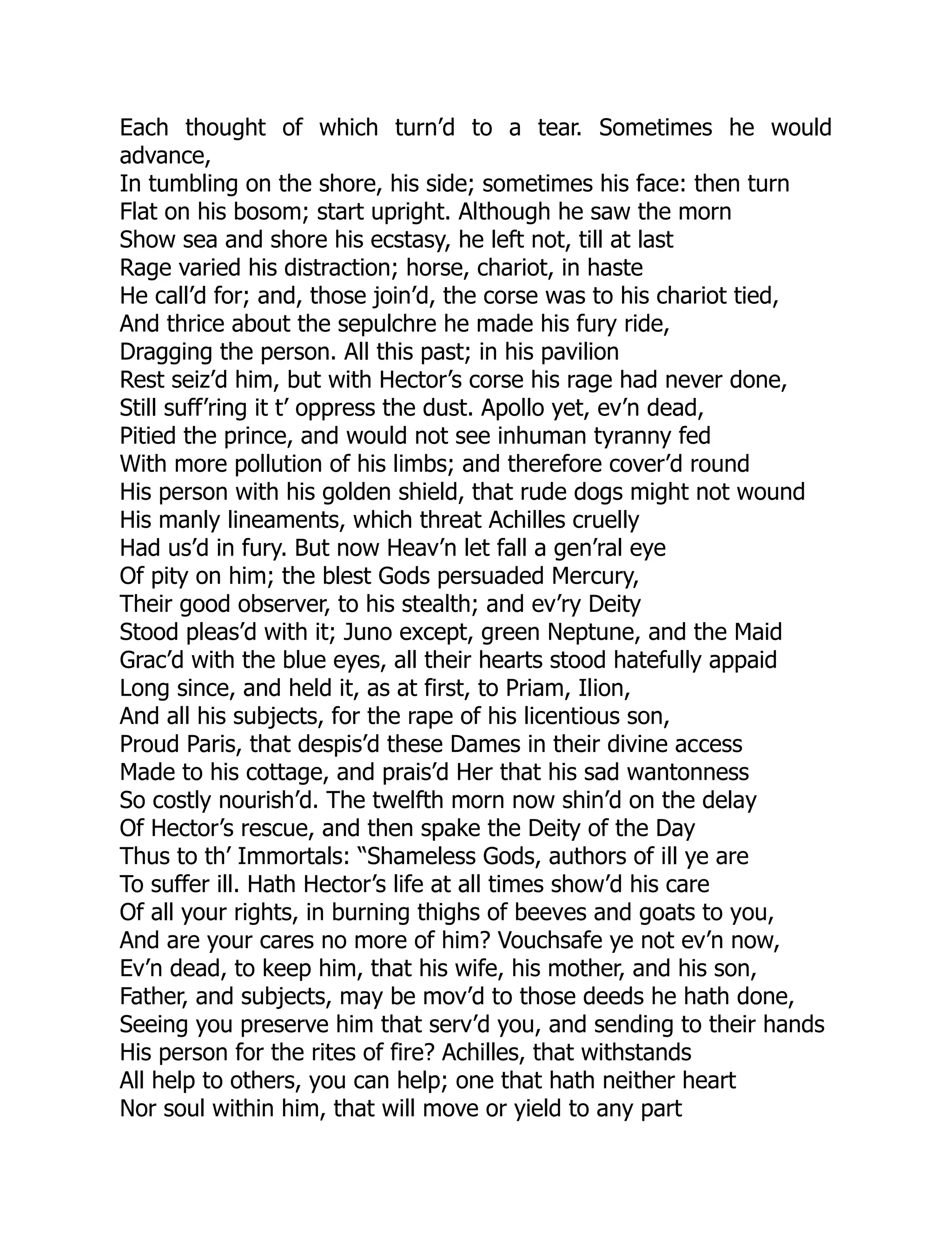 Each thought of which turn’d to a tear. Sometimes he would
advance,
In tumbling on the shore, his side; sometimes his face: then turn
Flat on his bosom; start upright. Although he saw the morn
Show sea and shore his ecstasy, he left not, till at last
Rage varied his distraction; horse, chariot, in haste
He call’d for; and, those join’d, the corse was to his chariot tied,
And thrice about the sepulchre he made his fury ride,
Dragging the person. All this past; in his pavilion
Rest seiz’d him, but with Hector’s corse his rage had never done,
Still suff’ring it t’ oppress the dust. Apollo yet, ev’n dead,
Pitied the prince, and would not see inhuman tyranny fed
With more pollution of his limbs; and therefore cover’d round
His person with his golden shield, that rude dogs might not wound
His manly lineaments, which threat Achilles cruelly
Had us’d in fury. But now Heav’n let fall a gen’ral eye
Of pity on him; the blest Gods persuaded Mercury,
Their good observer, to his stealth; and ev’ry Deity
Stood pleas’d with it; Juno except, green Neptune, and the Maid
Grac’d with the blue eyes, all their hearts stood hatefully appaid
Long since, and held it, as at first, to Priam, Ilion,
And all his subjects, for the rape of his licentious son,
Proud Paris, that despis’d these Dames in their divine access
Made to his cottage, and prais’d Her that his sad wantonness
So costly nourish’d. The twelfth morn now shin’d on the delay
Of Hector’s rescue, and then spake the Deity of the Day
Thus to th’ Immortals: “Shameless Gods, authors of ill ye are
To suffer ill. Hath Hector’s life at all times show’d his care
Of all your rights, in burning thighs of beeves and goats to you,
And are your cares no more of him? Vouchsafe ye not ev’n now,
Ev’n dead, to keep him, that his wife, his mother, and his son,
Father, and subjects, may be mov’d to those deeds he hath done,
Seeing you preserve him that serv’d you, and sending to their hands
His person for the rites of fire? Achilles, that withstands
All help to others, you can help; one that hath neither heart
Nor soul within him, that will move or yield to any part
 