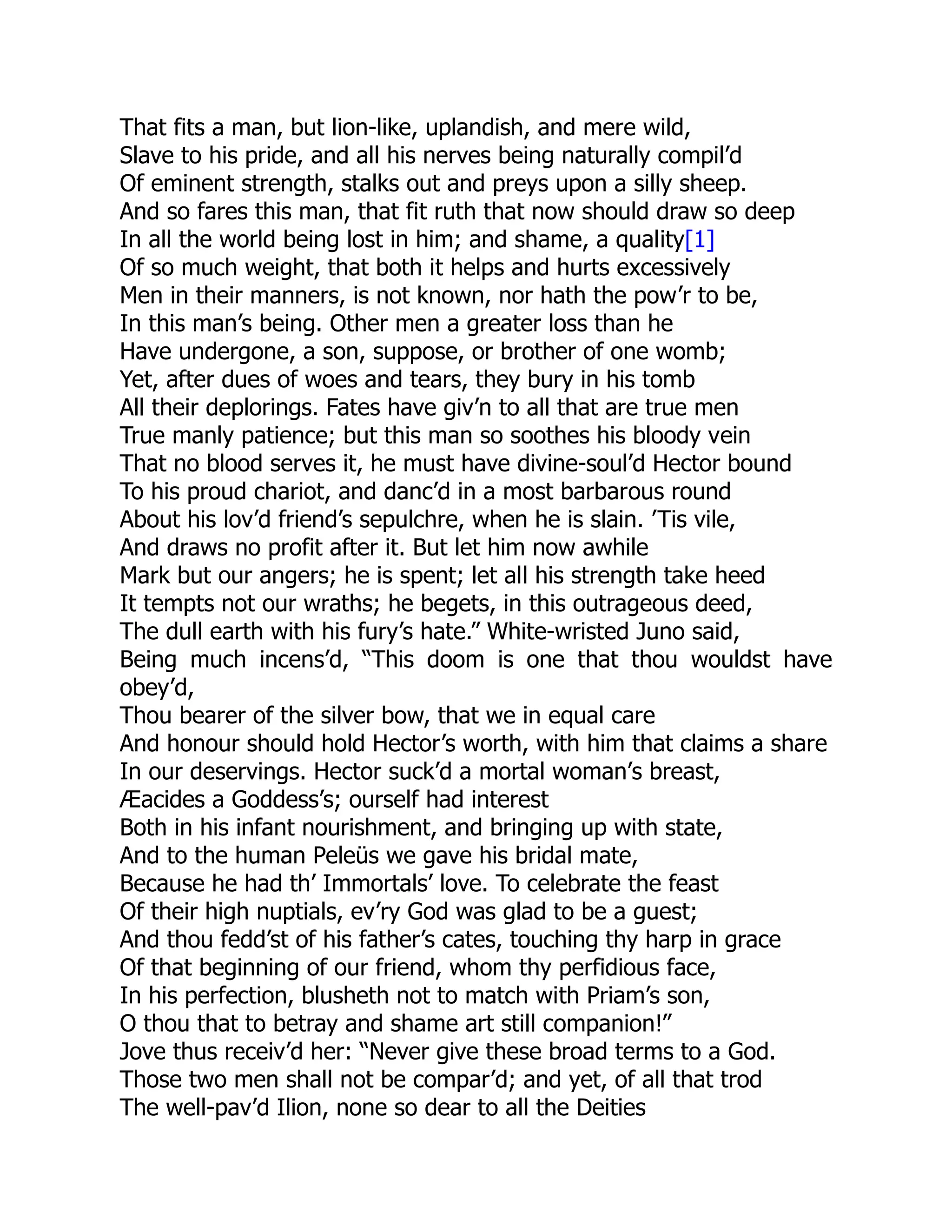 That fits a man, but lion-like, uplandish, and mere wild,
Slave to his pride, and all his nerves being naturally compil’d
Of eminent strength, stalks out and preys upon a silly sheep.
And so fares this man, that fit ruth that now should draw so deep
In all the world being lost in him; and shame, a quality[1]
Of so much weight, that both it helps and hurts excessively
Men in their manners, is not known, nor hath the pow’r to be,
In this man’s being. Other men a greater loss than he
Have undergone, a son, suppose, or brother of one womb;
Yet, after dues of woes and tears, they bury in his tomb
All their deplorings. Fates have giv’n to all that are true men
True manly patience; but this man so soothes his bloody vein
That no blood serves it, he must have divine-soul’d Hector bound
To his proud chariot, and danc’d in a most barbarous round
About his lov’d friend’s sepulchre, when he is slain. ’Tis vile,
And draws no profit after it. But let him now awhile
Mark but our angers; he is spent; let all his strength take heed
It tempts not our wraths; he begets, in this outrageous deed,
The dull earth with his fury’s hate.” White-wristed Juno said,
Being much incens’d, “This doom is one that thou wouldst have
obey’d,
Thou bearer of the silver bow, that we in equal care
And honour should hold Hector’s worth, with him that claims a share
In our deservings. Hector suck’d a mortal woman’s breast,
Æacides a Goddess’s; ourself had interest
Both in his infant nourishment, and bringing up with state,
And to the human Peleüs we gave his bridal mate,
Because he had th’ Immortals’ love. To celebrate the feast
Of their high nuptials, ev’ry God was glad to be a guest;
And thou fedd’st of his father’s cates, touching thy harp in grace
Of that beginning of our friend, whom thy perfidious face,
In his perfection, blusheth not to match with Priam’s son,
O thou that to betray and shame art still companion!”
Jove thus receiv’d her: “Never give these broad terms to a God.
Those two men shall not be compar’d; and yet, of all that trod
The well-pav’d Ilion, none so dear to all the Deities
 