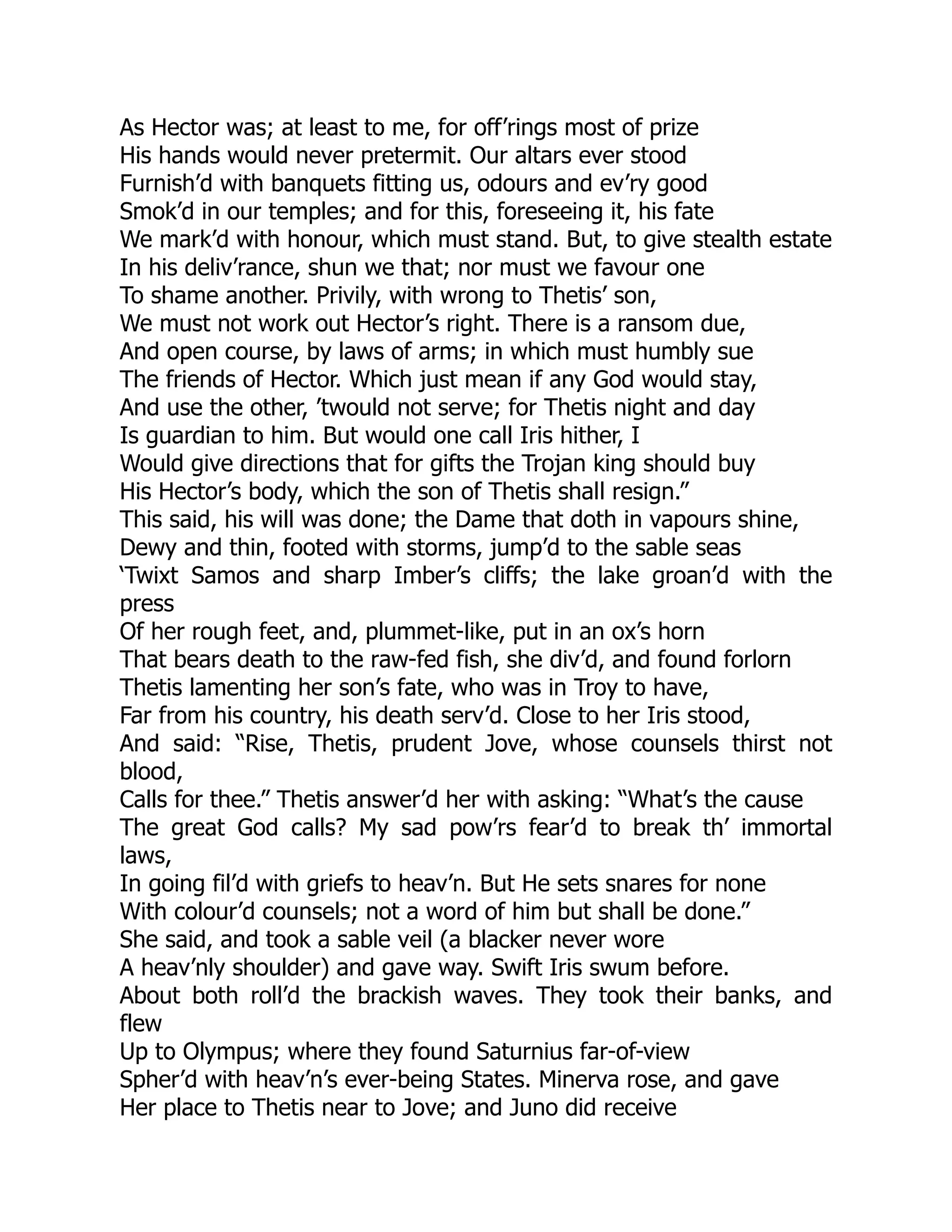 As Hector was; at least to me, for off’rings most of prize
His hands would never pretermit. Our altars ever stood
Furnish’d with banquets fitting us, odours and ev’ry good
Smok’d in our temples; and for this, foreseeing it, his fate
We mark’d with honour, which must stand. But, to give stealth estate
In his deliv’rance, shun we that; nor must we favour one
To shame another. Privily, with wrong to Thetis’ son,
We must not work out Hector’s right. There is a ransom due,
And open course, by laws of arms; in which must humbly sue
The friends of Hector. Which just mean if any God would stay,
And use the other, ’twould not serve; for Thetis night and day
Is guardian to him. But would one call Iris hither, I
Would give directions that for gifts the Trojan king should buy
His Hector’s body, which the son of Thetis shall resign.”
This said, his will was done; the Dame that doth in vapours shine,
Dewy and thin, footed with storms, jump’d to the sable seas
‘Twixt Samos and sharp Imber’s cliffs; the lake groan’d with the
press
Of her rough feet, and, plummet-like, put in an ox’s horn
That bears death to the raw-fed fish, she div’d, and found forlorn
Thetis lamenting her son’s fate, who was in Troy to have,
Far from his country, his death serv’d. Close to her Iris stood,
And said: “Rise, Thetis, prudent Jove, whose counsels thirst not
blood,
Calls for thee.” Thetis answer’d her with asking: “What’s the cause
The great God calls? My sad pow’rs fear’d to break th’ immortal
laws,
In going fil’d with griefs to heav’n. But He sets snares for none
With colour’d counsels; not a word of him but shall be done.”
She said, and took a sable veil (a blacker never wore
A heav’nly shoulder) and gave way. Swift Iris swum before.
About both roll’d the brackish waves. They took their banks, and
flew
Up to Olympus; where they found Saturnius far-of-view
Spher’d with heav’n’s ever-being States. Minerva rose, and gave
Her place to Thetis near to Jove; and Juno did receive
 
