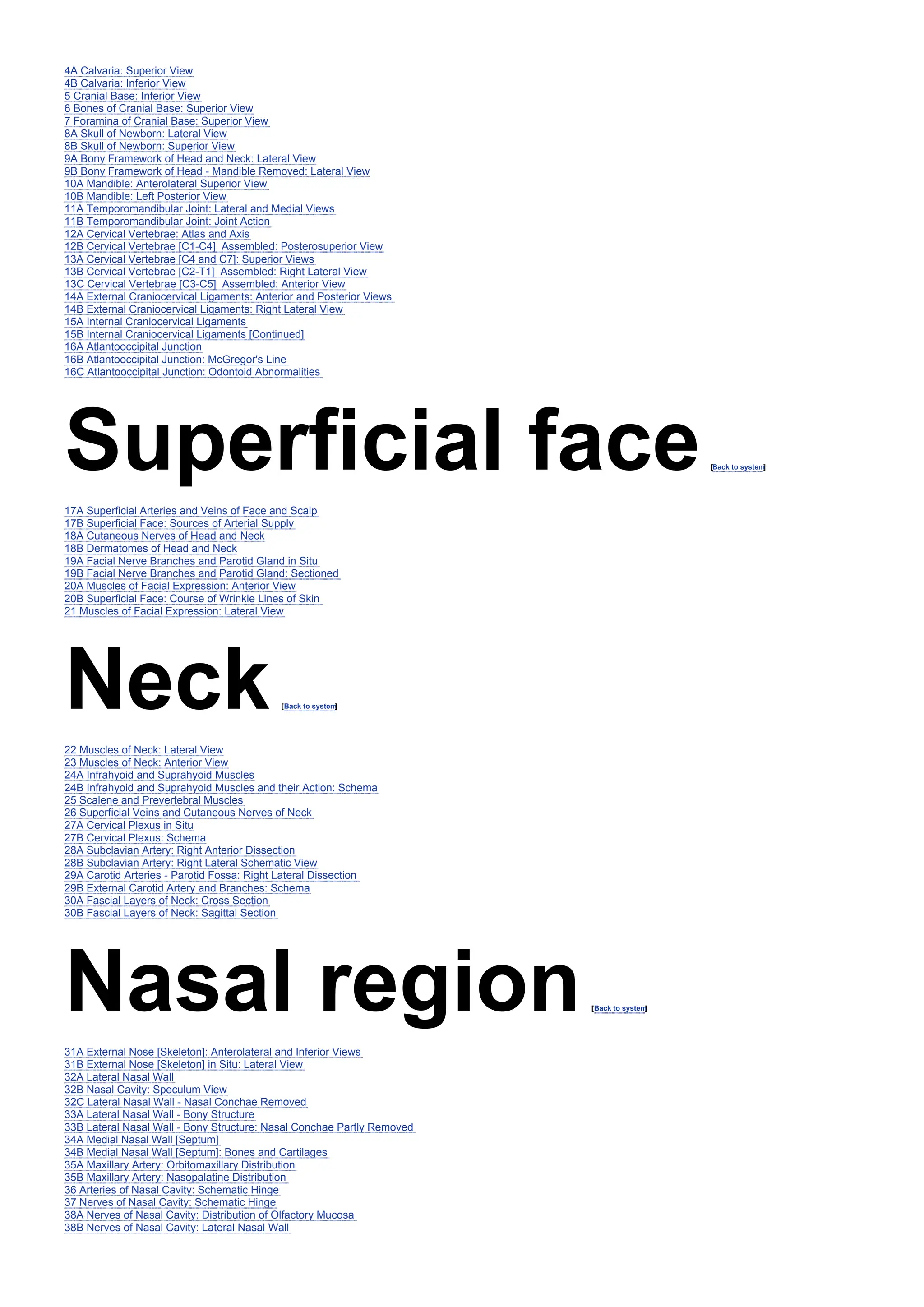 4A Calvaria: Superior View
4B Calvaria: Inferior View
5 Cranial Base: Inferior View
6 Bones of Cranial Base: Superior View
7 Foramina of Cranial Base: Superior View
8A Skull of Newborn: Lateral View
8B Skull of Newborn: Superior View
9A Bony Framework of Head and Neck: Lateral View
9B Bony Framework of Head - Mandible Removed: Lateral View
10A Mandible: Anterolateral Superior View
10B Mandible: Left Posterior View
11A Temporomandibular Joint: Lateral and Medial Views
11B Temporomandibular Joint: Joint Action
12A Cervical Vertebrae: Atlas and Axis
12B Cervical Vertebrae [C1-C4] Assembled: Posterosuperior View
13A Cervical Vertebrae [C4 and C7]: Superior Views
13B Cervical Vertebrae [C2-T1] Assembled: Right Lateral View
13C Cervical Vertebrae [C3-C5] Assembled: Anterior View
14A External Craniocervical Ligaments: Anterior and Posterior Views
14B External Craniocervical Ligaments: Right Lateral View
15A Internal Craniocervical Ligaments
15B Internal Craniocervical Ligaments [Continued]
16A Atlantooccipital Junction
16B Atlantooccipital Junction: McGregor's Line
16C Atlantooccipital Junction: Odontoid Abnormalities
Superficial face[Back to system
]
17A Superficial Arteries and Veins of Face and Scalp
17B Superficial Face: Sources of Arterial Supply
18A Cutaneous Nerves of Head and Neck
18B Dermatomes of Head and Neck
19A Facial Nerve Branches and Parotid Gland in Situ
19B Facial Nerve Branches and Parotid Gland: Sectioned
20A Muscles of Facial Expression: Anterior View
20B Superficial Face: Course of Wrinkle Lines of Skin
21 Muscles of Facial Expression: Lateral View
Neck[Back to system
]
22 Muscles of Neck: Lateral View
23 Muscles of Neck: Anterior View
24A Infrahyoid and Suprahyoid Muscles
24B Infrahyoid and Suprahyoid Muscles and their Action: Schema
25 Scalene and Prevertebral Muscles
26 Superficial Veins and Cutaneous Nerves of Neck
27A Cervical Plexus in Situ
27B Cervical Plexus: Schema
28A Subclavian Artery: Right Anterior Dissection
28B Subclavian Artery: Right Lateral Schematic View
29A Carotid Arteries - Parotid Fossa: Right Lateral Dissection
29B External Carotid Artery and Branches: Schema
30A Fascial Layers of Neck: Cross Section
30B Fascial Layers of Neck: Sagittal Section
Nasal region[Back to system
]
31A External Nose [Skeleton]: Anterolateral and Inferior Views
31B External Nose [Skeleton] in Situ: Lateral View
32A Lateral Nasal Wall
32B Nasal Cavity: Speculum View
32C Lateral Nasal Wall - Nasal Conchae Removed
33A Lateral Nasal Wall - Bony Structure
33B Lateral Nasal Wall - Bony Structure: Nasal Conchae Partly Removed
34A Medial Nasal Wall [Septum]
34B Medial Nasal Wall [Septum]: Bones and Cartilages
35A Maxillary Artery: Orbitomaxillary Distribution
35B Maxillary Artery: Nasopalatine Distribution
36 Arteries of Nasal Cavity: Schematic Hinge
37 Nerves of Nasal Cavity: Schematic Hinge
38A Nerves of Nasal Cavity: Distribution of Olfactory Mucosa
38B Nerves of Nasal Cavity: Lateral Nasal Wall
 