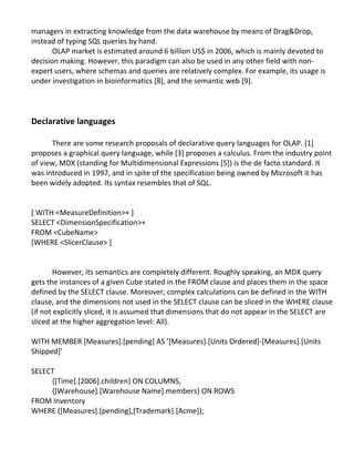 managers in extracting knowledge from the data warehouse by means of Drag&Drop,
instead of typing SQL queries by hand.
OLAP market is estimated around 6 billion US$ in 2006, which is mainly devoted to
decision making. However, this paradigm can also be used in any other field with non-
expert users, where schemas and queries are relatively complex. For example, its usage is
under investigation in bioinformatics [8], and the semantic web [9].
Declarative languages
There are some research proposals of declarative query languages for OLAP. [1]
proposes a graphical query language, while [3] proposes a calculus. From the industry point
of view, MDX (standing for Multidimensional Expressions [5]) is the de facto standard. It
was introduced in 1997, and in spite of the specification being owned by Microsoft it has
been widely adopted. Its syntax resembles that of SQL.
[ WITH <MeasureDefinition>+ ]
SELECT <DimensionSpecification>+
FROM <CubeName>
[WHERE <SlicerClause> ]
However, its semantics are completely different. Roughly speaking, an MDX query
gets the instances of a given Cube stated in the FROM clause and places them in the space
defined by the SELECT clause. Moreover, complex calculations can be defined in the WITH
clause, and the dimensions not used in the SELECT clause can be sliced in the WHERE clause
(if not explicitly sliced, it is assumed that dimensions that do not appear in the SELECT are
sliced at the higher aggregation level: All).
WITH MEMBER [Measures].[pending] AS ’[Measures].[Units Ordered]-[Measures].[Units
Shipped]’
SELECT
{[Time].[2006].children} ON COLUMNS,
{[Warehouse].[Warehouse Name].members} ON ROWS
FROM Inventory
WHERE ([Measures].[pending],[Trademark].[Acme]);
 