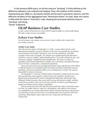 In the previous MDX query, an ad-hoc measure “pending” is firstly defined as the
difference between units ordered and shipped. Then, the children of the instance
representing year 2006 (i.e. the twelve months of that year) is placed on columns, and the
different members of the aggregation level “Warehouse Name” on rows. Now, this matrix
is filled with the data in “Inventory” cube, showing the previously defined measure
“pending” and slicing
“Acme” trademark.
 
