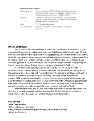 FUTURE DIRECTIONS
OLAP is used to extract knowledge from the data warehouse. Another kind of tool
used with this purpose are data mining tools (see Data Mining definitional entry). Till now,
both research communities have been evolving separately. The former must be interactive,
while the latter presents computational complexity problems. However, it seems promising
to integrate both kinds of tools so that ones can benefit from the others. In fact, it was
already suggested in [4], and some tools like Microsoft Analysis Services already integrate
them in some way. Nevertheless, there is much work to do in this field, yet.
On the other hand, security is usually a flaw in data warehousing projects. [7]
contains a survey of OLAP security problems. In the past, OLAP tools used to have just a
few users and all of them had high responsibilities in the company, so this was not really a
concern in the sense of confidentiality. Nowadays, with the increase in potential
users of OLAP systems inside as well as outside the company, security has appeared as a
priority in these projects (see Security in DWs definitional entry). Moreover, personal data
(like those of customers) are usually analyzed in almost all companies. Thus, inference
control mechanisms need to be studied in data mining as well as OLAP tools.
Other research directions in OLAP can be the improvement of user interaction and
flexibility in the calculation of statistics (see Visual OLAP definitional entry), and the
integration of what-if analysis (see What-if Analysis definitional entry).
URL TO CODE
Some OLAP vendors:
•Microsoft Analysis Services:
http://www.microsoft.com/sql/technologies/analysis/default.mspx
•Hyperion Solutions:
 