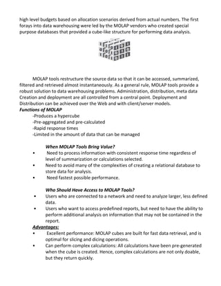 high level budgets based on allocation scenarios derived from actual numbers. The first
forays into data warehousing were led by the MOLAP vendors who created special
purpose databases that provided a cube-like structure for performing data analysis.
MOLAP tools restructure the source data so that it can be accessed, summarized,
filtered and retrieved almost instantaneously. As a general rule, MOLAP tools provide a
robust solution to data warehousing problems. Administration, distribution, meta data
Creation and deployment are all controlled from a central point. Deployment and
Distribution can be achieved over the Web and with client/server models.
Functions of MOLAP
-Produces a hypercube
-Pre-aggregated and pre-calculated
-Rapid response times
-Limited in the amount of data that can be managed
When MOLAP Tools Bring Value?
• Need to process information with consistent response time regardless of
level of summarization or calculations selected.
• Need to avoid many of the complexities of creating a relational database to
store data for analysis.
• Need fastest possible performance.
Who Should Have Access to MOLAP Tools?
• Users who are connected to a network and need to analyze larger, less defined
data.
• Users who want to access predefined reports, but need to have the ability to
perform additional analysis on information that may not be contained in the
report.
Advantages:
• Excellent performance: MOLAP cubes are built for fast data retrieval, and is
optimal for slicing and dicing operations.
• Can perform complex calculations: All calculations have been pre-generated
when the cube is created. Hence, complex calculations are not only doable,
but they return quickly.
 