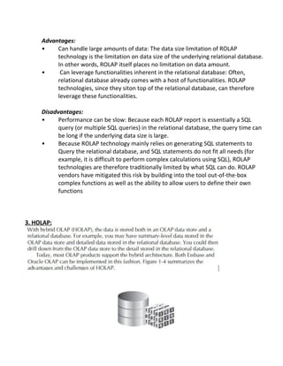 Advantages:
• Can handle large amounts of data: The data size limitation of ROLAP
technology is the limitation on data size of the underlying relational database.
In other words, ROLAP itself places no limitation on data amount.
• Can leverage functionalities inherent in the relational database: Often,
relational database already comes with a host of functionalities. ROLAP
technologies, since they siton top of the relational database, can therefore
leverage these functionalities.
Disadvantages:
• Performance can be slow: Because each ROLAP report is essentially a SQL
query (or multiple SQL queries) in the relational database, the query time can
be long if the underlying data size is large.
• Because ROLAP technology mainly relies on generating SQL statements to
Query the relational database, and SQL statements do not fit all needs (for
example, it is difficult to perform complex calculations using SQL), ROLAP
technologies are therefore traditionally limited by what SQL can do. ROLAP
vendors have mitigated this risk by building into the tool out-of-the-box
complex functions as well as the ability to allow users to define their own
functions
3. HOLAP:
 