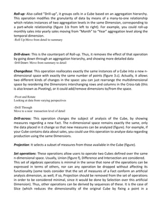Roll-up: Also called ”Drill-up”, it groups cells in a Cube based on an aggregation hierarchy.
This operation modifies the granularity of data by means of a many-to-one relationship
which relates instances of two aggregation levels in the same Dimension, corresponding to
a part-whole relationship (figure 3.b from left to right). For example, you could roll-up
monthly sales into yearly sales moving from “Month” to “Year” aggregation level along the
temporal dimension.
-Roll Up:Move from detail to summary
Drill-down: This is the counterpart of Roll-up. Thus, it removes the effect of that operation
by going down through an aggregation hierarchy, and showing more detailed data
-Drill Down: Move from summary to detail
ChangeBase: This operation reallocates exactly the same instances of a Cube into a new n-
dimensional space with exactly the same number of points (figure 3.c). Actually, it allows
two different kinds of changes in the space: you can just rearrange the multidimensional
space by reordering the Dimensions interchanging rows and columns in the Cross-tab (this
is also known as Pivoting), or it could add/remove dimensions to/from the space.
-Pivot and Rotate
Looking at data from varying perspectives
-Drill Through
Move to a near transaction level of detail
Drill-across: This operation changes the subject of analysis of the Cube, by showing
measures regarding a new Fact. The n-dimensional space remains exactly the same, only
the data placed in it change so that new measures can be analyzed (figure). For example, if
your Cube contains data about sales, you could use this operation to analyze data regarding
production using the same Dimensions.
Projection: It selects a subset of measures from those available in the Cube (figure).
Set operations: These operations allow users to operate two Cubes defined over the same
n-dimensional space. Usually, Union (figure f), Difference and Intersection are considered.
This set of algebraic operations is minimal in the sense that none of the operations can be
expressed in terms of others, nor can any operation be dropped without affecting its
functionality (some tools consider that the set of measures of a Fact conform an artificial
analysis dimension, as well; if so, Projection should be removed from the set of operations
in order to be considered minimal, since it would be done by Selection over this artificial
Dimension). Thus, other operations can be derived by sequences of these. It is the case of
Slice (which reduces the dimensionality of the original Cube by fixing a point in a
 