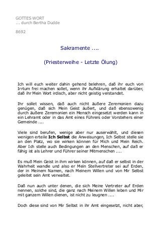 GOTTES WORT
... durch Bertha Dudde
8692
Sakramente ....
(Priesterweihe - Letzte Ölung)
Ich will euch weiter dahin gehend belehren, daß ihr euch von
Irrtum frei machen sollet, wenn ihr Aufklärung erhaltet darüber,
daß ihr Mein Wort irdisch, aber nicht geistig verstandet.
Ihr sollet wissen, daß auch nicht äußere Zeremonien dazu
genügen, daß sich Mein Geist äußert, und daß ebensowenig
durch äußere Zeremonien ein Mensch eingesetzt werden kann in
ein Lehramt oder in das Amt eines Führers oder Vorstehers einer
Gemeinde ....
Viele sind berufen, wenige aber nur auserwählt, und diesen
wenigen erteile Ich Selbst die Anweisungen, Ich Selbst stelle sie
an den Platz, wo sie wirken können für Mich und Mein Reich.
Aber Ich stelle auch Bedingungen an den Menschen, auf daß er
fähig ist als Lehrer und Führer seiner Mitmenschen ....
Es muß Mein Geist in ihm wirken können, auf daß er selbst in der
Wahrheit wandle und also er Mein Stellvertreter sei auf Erden,
der in Meinem Namen, nach Meinem Willen und von Mir Selbst
geleitet sein Amt verwaltet.
Daß nun auch unter denen, die sich Meine Vertreter auf Erden
nennen, solche sind, die ganz nach Meinem Willen leben und Mir
mit ganzem Willen dienen, ist nicht zu leugnen ....
Doch diese sind von Mir Selbst in ihr Amt eingesetzt, nicht aber,
 