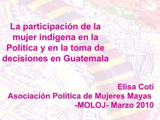 Elisa Coti Asociación Política de Mujeres Mayas  -MOLOJ- Marzo 2010 La participación de la mujer indígena en la Política y en la toma de decisiones en Guatemala 