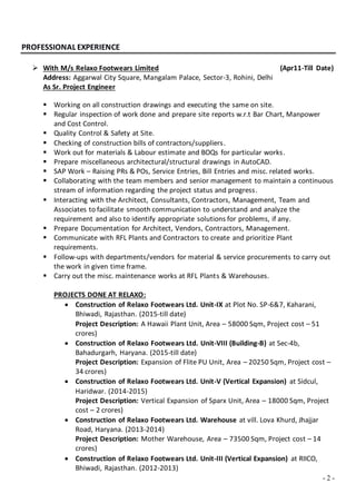 - 2 -
PROFESSIONAL EXPERIENCE
 With M/s Relaxo Footwears Limited (Apr11-Till Date)
Address: Aggarwal City Square, Mangalam Palace, Sector-3, Rohini, Delhi
As Sr. Project Engineer
 Working on all construction drawings and executing the same on site.
 Regular inspection of work done and prepare site reports w.r.t Bar Chart, Manpower
and Cost Control.
 Quality Control & Safety at Site.
 Checking of construction bills of contractors/suppliers.
 Work out for materials & Labour estimate and BOQs for particular works.
 Prepare miscellaneous architectural/structural drawings in AutoCAD.
 SAP Work – Raising PRs & POs, Service Entries, Bill Entries and misc. related works.
 Collaborating with the team members and senior management to maintain a continuous
stream of information regarding the project status and progress.
 Interacting with the Architect, Consultants, Contractors, Management, Team and
Associates to facilitate smooth communication to understand and analyze the
requirement and also to identify appropriate solutions for problems, if any.
 Prepare Documentation for Architect, Vendors, Contractors, Management.
 Communicate with RFL Plants and Contractors to create and prioritize Plant
requirements.
 Follow-ups with departments/vendors for material & service procurements to carry out
the work in given time frame.
 Carry out the misc. maintenance works at RFL Plants & Warehouses.
PROJECTS DONE AT RELAXO:
 Construction of Relaxo Footwears Ltd. Unit-IX at Plot No. SP-6&7, Kaharani,
Bhiwadi, Rajasthan. (2015-till date)
Project Description: A Hawaii Plant Unit, Area – 58000 Sqm, Project cost – 51
crores)
 Construction of Relaxo Footwears Ltd. Unit-VIII (Building-B) at Sec-4b,
Bahadurgarh, Haryana. (2015-till date)
Project Description: Expansion of Flite PU Unit, Area – 20250 Sqm, Project cost –
34 crores)
 Construction of Relaxo Footwears Ltd. Unit-V (Vertical Expansion) at Sidcul,
Haridwar. (2014-2015)
Project Description: Vertical Expansion of Sparx Unit, Area – 18000 Sqm, Project
cost – 2 crores)
 Construction of Relaxo Footwears Ltd. Warehouse at vill. Lova Khurd, Jhajjar
Road, Haryana. (2013-2014)
Project Description: Mother Warehouse, Area – 73500 Sqm, Project cost – 14
crores)
 Construction of Relaxo Footwears Ltd. Unit-III (Vertical Expansion) at RIICO,
Bhiwadi, Rajasthan. (2012-2013)
 