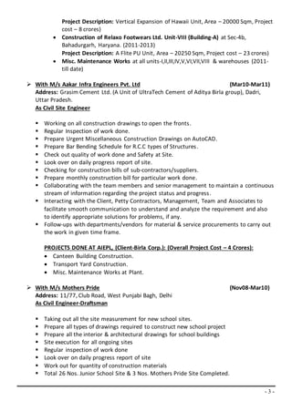 - 3 -
Project Description: Vertical Expansion of Hawaii Unit, Area – 20000 Sqm, Project
cost – 8 crores)
 Construction of Relaxo Footwears Ltd. Unit-VIII (Building-A) at Sec-4b,
Bahadurgarh, Haryana. (2011-2013)
Project Description: A Flite PU Unit, Area – 20250 Sqm, Project cost – 23 crores)
 Misc. Maintenance Works at all units-I,II,III,IV,V,VI,VII,VIII & warehouses (2011-
till date)
 With M/s Aakar Infra Engineers Pvt. Ltd (Mar10-Mar11)
Address: Grasim Cement Ltd. (A Unit of UltraTech Cement of Aditya Birla group), Dadri,
Uttar Pradesh.
As Civil Site Engineer
 Working on all construction drawings to open the fronts.
 Regular Inspection of work done.
 Prepare Urgent Miscellaneous Construction Drawings on AutoCAD.
 Prepare Bar Bending Schedule for R.C.C types of Structures.
 Check out quality of work done and Safety at Site.
 Look over on daily progress report of site.
 Checking for construction bills of sub-contractors/suppliers.
 Prepare monthly construction bill for particular work done.
 Collaborating with the team members and senior management to maintain a continuous
stream of information regarding the project status and progress.
 Interacting with the Client, Petty Contractors, Management, Team and Associates to
facilitate smooth communication to understand and analyze the requirement and also
to identify appropriate solutions for problems, if any.
 Follow-ups with departments/vendors for material & service procurements to carry out
the work in given time frame.
PROJECTS DONE AT AIEPL, (Client-Birla Corp.): (Overall Project Cost – 4 Crores):
 Canteen Building Construction.
 Transport Yard Construction.
 Misc. Maintenance Works at Plant.
 With M/s Mothers Pride (Nov08-Mar10)
Address: 11/77, Club Road, West Punjabi Bagh, Delhi
As Civil Engineer-Draftsman
 Taking out all the site measurement for new school sites.
 Prepare all types of drawings required to construct new school project
 Prepare all the interior & architectural drawings for school buildings
 Site execution for all ongoing sites
 Regular inspection of work done
 Look over on daily progress report of site
 Work out for quantity of construction materials
 Total 26 Nos. Junior School Site & 3 Nos. Mothers Pride Site Completed.
 