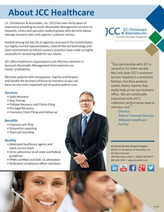 “Our partnership with JCC is
second to no other vendor.
Not only does JCC’s customer
service respond in a proactive
fashion, but they produce
useful, timely reports that
really help us run our business
office. We are continually
impressed with JCC’s
collection performance year-in
and year-out.”
-Director,
Patient Financial Services
Midwest Healthcare
Facility
An Array Services Group Company
©2013 J.C.Christensen & Associates, Inc.
All rights reserved.
200 14th Avenue East • Sartell, MN 56377
800-692-7374 • www.jcccollect.com
About JCC Healthcare
J.C.Christensen
& Associates,Inc.
Accounts Receivable Management
JCC
AN ARRAY SERVICES GROUP COMPANY
JCC104B
J.C. Christensen & Associates, Inc. (JCC) has over thirty years of
experience providing Accounts Receivable Management services to
hospitals, clinics and specialty medical groups who demand above-
average recovery rates and superior customer service.
Ranked among the top 2% of agencies licensed in the United States,
our highly-trained representatives, state-of-the-art technology and
total commitment to ethical recovery practices have made us highly
successful in recovering debt for our clients.
JCC offers healthcare organizations cost effective solutions in
Accounts Receivable Management that maximize our
clients’ profitability.
We treat patients with Compassion, Dignity and Respect
and handle the business of financial recovery so you can
focus on the more important job of quality patient care.
Services
• Debt Recovery
• Skip Tracing
• Probate Recovery and Claims Filing
• Pre-legal Recovery
• Insurance Claim Filing and Follow-up
Benefits
• Improve cash flow
• Streamline reporting
• Total call recording
Quality
• Dedicated healthcare agents and
client service team
• Strict adherence to all state and federal
guidelines
• PPMS certified and SSAE 16 attestation
• Dedicated compliance officer and team
 