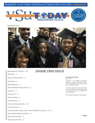 Reginald F. Lewis College of Business at Virginia State University
Spring 2015 Issue
Spring Semester in Pictures — 2, 3
Men of Troy — 3
Dinner with the Governor — 3
CreateAthon — 4
CIAA Champions — 4
Newly Established Centers and Labs — 4
Graduation — 5
Coming to TV — 5
Turning the Page — 5
I AM Petersburg — 5
A Focus on Entrepreneurship — 5, 6
It is all in a brand — 6
Interview(s) with a student, alum, industry stakeholder, and faculty — 6, 7, 8
Intimate Relationships with Industry — 8
Alumni Advisory Board — 8
Message from the Dean — 9
CONGRATULATIONS
May 2, 2015
Congrats to our College of Business
graduates. I am so very proud of you and
your accomplishments and look forward
to your continued success.
You will be missed but I can tell you that
I am so proud of your achievements and
on this big day I want us to celebrate all
of your hard work.
Dr. Emmanuel Omojokun, Interim Dean
Page 1
INSIDE THIS ISSUE
 