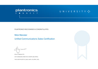 PHILIP VANHOUTTE
SVP & MANAGING DIRECTOR, EUROPE AND AFRICA
THIS CERTIFICATE IS VALID UNTIL 20 APRIL 2016
P L A N T R O N I C S R E C O G N I Z E S & C O N G R AT U L AT E S :
Mick Mønster
Unified Communications Sales Certification
PLANTRONICS RECOGNISES & CONGRATULATES:
SVP & MANAGING DIRECTOR, EUROPE AND AFRICA
 