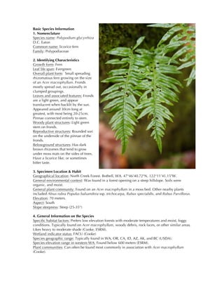 Basic Species Information
1. Nomenclature
Species name: Polypodium glycyrrhiza
D.C. Eaton
Common name: licorice fern
Family: Polypodiaceae
2. Identifying Characteristics
Growth form: Fern
Leaf life span: Evergreen
Overall plant form: Small spreading
rhizomatous fern growing on the size
of an Acer macrophyllum. Fronds
mostly spread out, occasionally in
clumped groupings.
Leaves and associated features: Fronds
are a light green, and appear
translucent when backlit by the sun.
Appeared around 30cm long at
greatest, with most being 20-25cm.
Pinnae connected entirely to stem.
Woody plant structures: Light green
stem on fronds.
Reproductive structures: Rounded sori
on the underside of the pinnae of the
fronds.
Belowground structures: Has dark
brown rhizomes that tend to grow
under moss mats on the sides of trees.
Have a licorice like, or sometimes
bitter taste.
3. Specimen Location & Habit
Geographical location: North Creek Forest. Bothell, WA. 47°46'40.72"N, 122°11'41.15"W.
General environmental context: Was found in a forest opening on a steep hillslope. Soils were
organic, and moist.
General plant community: Found on an Acer macrophyllum in a moss bed. Other nearby plants
included Alnus rubra Populus balsamifera ssp. trichocarpa, Rubus spectabilis, and Rubus Parviflorus.
Elevation: 70 meters.
Aspect: South
Slope steepness: Steep (25-35°)
4. General Information on the Species
Specific habitat factors: Prefers low elevation forests with moderate temperatures and moist, foggy
conditions. Typically found on Acer macrophyllum, woody debris, rock faces, or other similar areas.
Likes heavy to moderate shade (Cooke, ESRM).
Wetland indicator status: FACU (Cooke)
Species geographic range: Typically found in WA, OR, CA, ID, AZ, AK, and BC (USDA).
Species elevation range in western WA: Found below 600 meters (ESRM).
Plant communities: Can often be found most commonly in association with Acer macrophyllum
(Cooke).
 