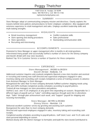 Peggy Thatcher
11607 Grove dr, Yucaipa, CA 92399
Home: 909 790-9139 • Cell: 909 731-7140
mpthatcherfamily@yahoo.com
Store Manager adept at communicating company mission and directives. Clearly explains the
reasons behind store policies and procedures to foster employee compliance. Also equipped with
extensive experience in retail management and sales. Employs excellent leadership skills and
multi-tasking strengths.
Retail inventory management
Store opening and closing procedures
Store operations
Recruiting and interviewing
Conflict resolution skills
Sales professional
Outstanding communication skills
Promoted to Store Manager or upper management after 6 months in all retail positions.
Interviewed many people and successfully staffed a number of stores for the Disney company
and David's Bridal with new store locations.
Ranked Top 10 in Customer Service a number of Quarters for these companies
Store Management , 09/2003 to 09/2014
David's Bridal - Redlands, C A
Addressed customer inquiries and resolved complaints.Opened a new store location and assisted
in recruiting and training new staff.Directed and supervised employees engaged in sales,
inventory-taking and reconciling cash receipts.Completed a series of training sessions to advance
from Assistant Manager to Store Manager.
Reorganized the sales floor to meet company demands.Fulfilled customer shipping needs using
UPS and USPS methods.Completed weekly schedules according to payroll policies.
Trained all new managers on store procedures and policies.
Staffed 2 asst. and 15-25 employees at any given time depending on seasons. Responsible for 3
different types of payroll such as "Labor" controlling expenses through work line in alterations
dept. "Sales" through plan achievement each week, and "Support" payroll for shipping and
receiving merchandise.
Store Manager, 08/1995 to 09/2003
Disney Stores - Montclair, C A
Delivered excellent customer service by greeting and assisting each customer.
Reorganized the sales floor to meet company demands.
Directed and supervised employees engaged in sales, inventory-taking and reconciling cash
receipts.
Completed weekly schedules according to payroll policies, staff total 2 asst. and 15-25 sales and
stock personal depending on season.
Worked closely with the district manager to formulate and build the store brand.Contributed to
SUMMARY
HIGHLIGHTS
ACCOMPLISHMENTS
EXPERIENCE
 