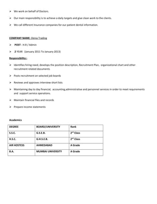  We work on behalf of Doctors.
 Our main responsibility is to achieve a daily targets and give clean work to the clients.
 We call different Insurance companies for our patient dental information.
COMPANY NAME: Denia Trading
 POST : H.R / Admin
 2 YEAR (January 2011 To January 2013)
Responsibility:-
 Identifies hiring need, develops the position description, Recruitment Plan, organizational chart and other
recruitment related documents
 Posts recruitment on selected job boards
 Reviews and approves interview short lists
 Maintaining day to day financial, accounting,administrative and personnel services in order to meet requirements
and support service operations.
 Maintain financial files and records
 Prepare income statements
Academics
DEGREE BOARD/UNIVERSITY Rank
S.S.C. G.S.E.B. 2nd
Class
H.S.C. G.H.S.E.B. 2nd
Class
AIR HOSTESS AHMEDABAD A Grade
B.A. MUMBAI UNIVERSITY A Grade
 