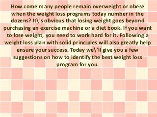 How come many people remain overweight or obese
   when the weight loss programs today number in the
   dozens? It's obvious that losing weight goes beyond
purchasing an exercise machine or a diet book. If you want
 to lose weight, you need to work hard for it. Following a
weight loss plan with solid principles will also greatly help
      ensure your success. Today we'll give you a few
    suggestions on how to identify the best weight loss
                     program for you.
 