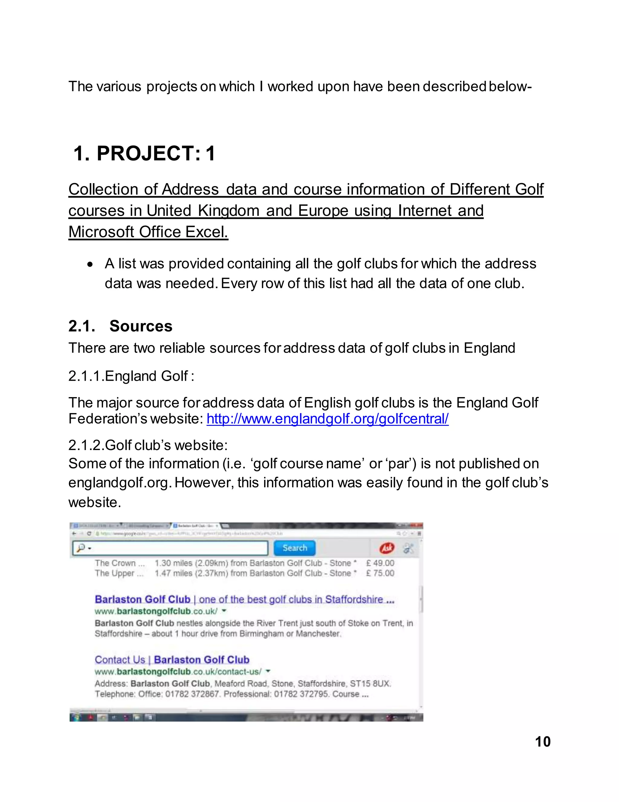 10
The various projects on which I worked upon have been describedbelow-
1. PROJECT: 1
Collection of Address data and course information of Different Golf
courses in United Kingdom and Europe using Internet and
Microsoft Office Excel.
 A list was provided containing all the golf clubs for which the address
data was needed.Every row of this list had all the data of one club.
2.1. Sources
There are two reliable sources foraddress data of golf clubs in England
2.1.1.England Golf :
The major source foraddress data of English golf clubs is the England Golf
Federation’s website: http://www.englandgolf.org/golfcentral/
2.1.2.Golf club’s website:
Some of the information (i.e. ‘golf course name’ or ‘par’) is not published on
englandgolf.org.However, this information was easily found in the golf club’s
website.
 