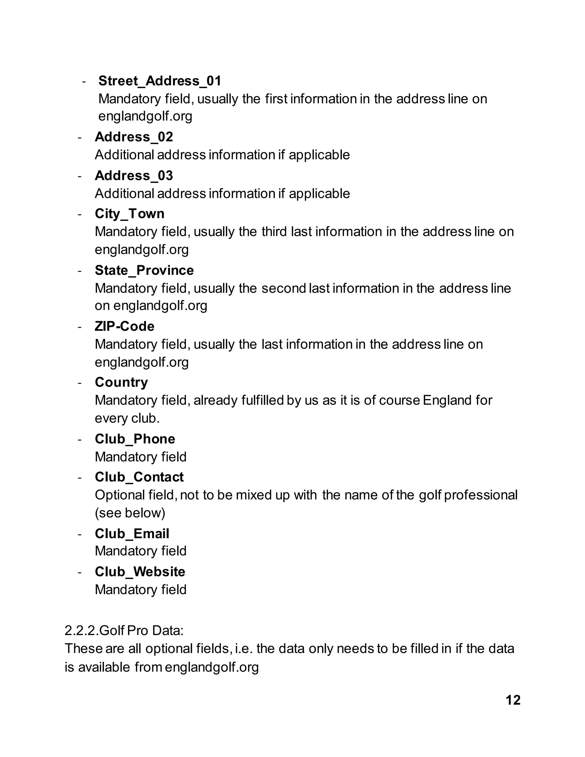 12
- Street_Address_01
Mandatory field, usually the first information in the address line on
englandgolf.org
- Address_02
Additional address information if applicable
- Address_03
Additional address information if applicable
- City_Town
Mandatory field, usually the third last information in the address line on
englandgolf.org
- State_Province
Mandatory field, usually the second last information in the address line
on englandgolf.org
- ZIP-Code
Mandatory field, usually the last information in the address line on
englandgolf.org
- Country
Mandatory field, already fulfilled by us as it is of course England for
every club.
- Club_Phone
Mandatory field
- Club_Contact
Optional field,not to be mixed up with the name of the golf professional
(see below)
- Club_Email
Mandatory field
- Club_Website
Mandatory field
2.2.2.Golf Pro Data:
These are all optional fields,i.e. the data only needs to be filled in if the data
is available from englandgolf.org
 