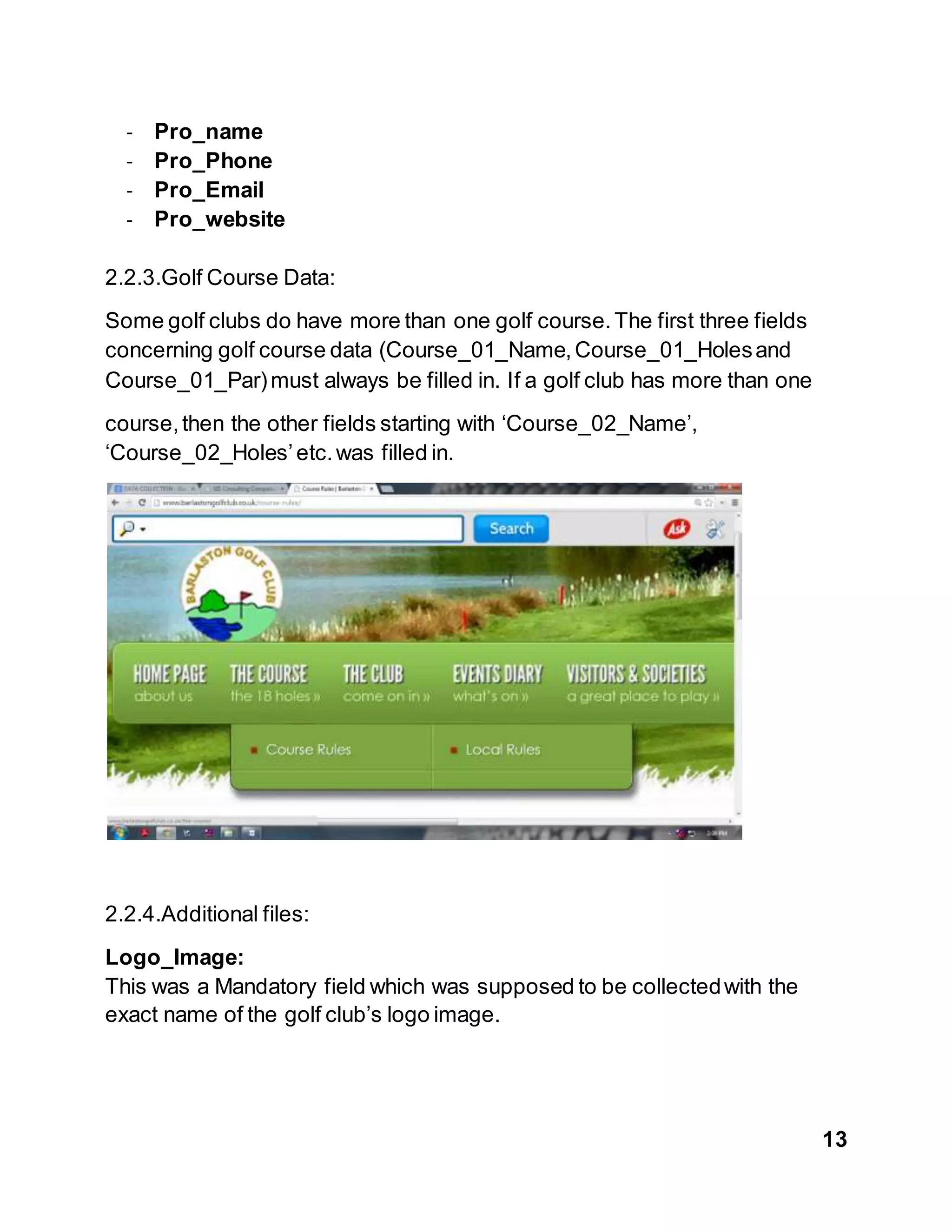 13
- Pro_name
- Pro_Phone
- Pro_Email
- Pro_website
2.2.3.Golf Course Data:
Some golf clubs do have more than one golf course.The first three fields
concerning golf course data (Course_01_Name,Course_01_Holesand
Course_01_Par)must always be filled in. If a golf club has more than one
course,then the other fields starting with ‘Course_02_Name’,
‘Course_02_Holes’etc.was filled in.
2.2.4.Additional files:
Logo_Image:
This was a Mandatory field which was supposed to be collectedwith the
exact name of the golf club’s logo image.
 