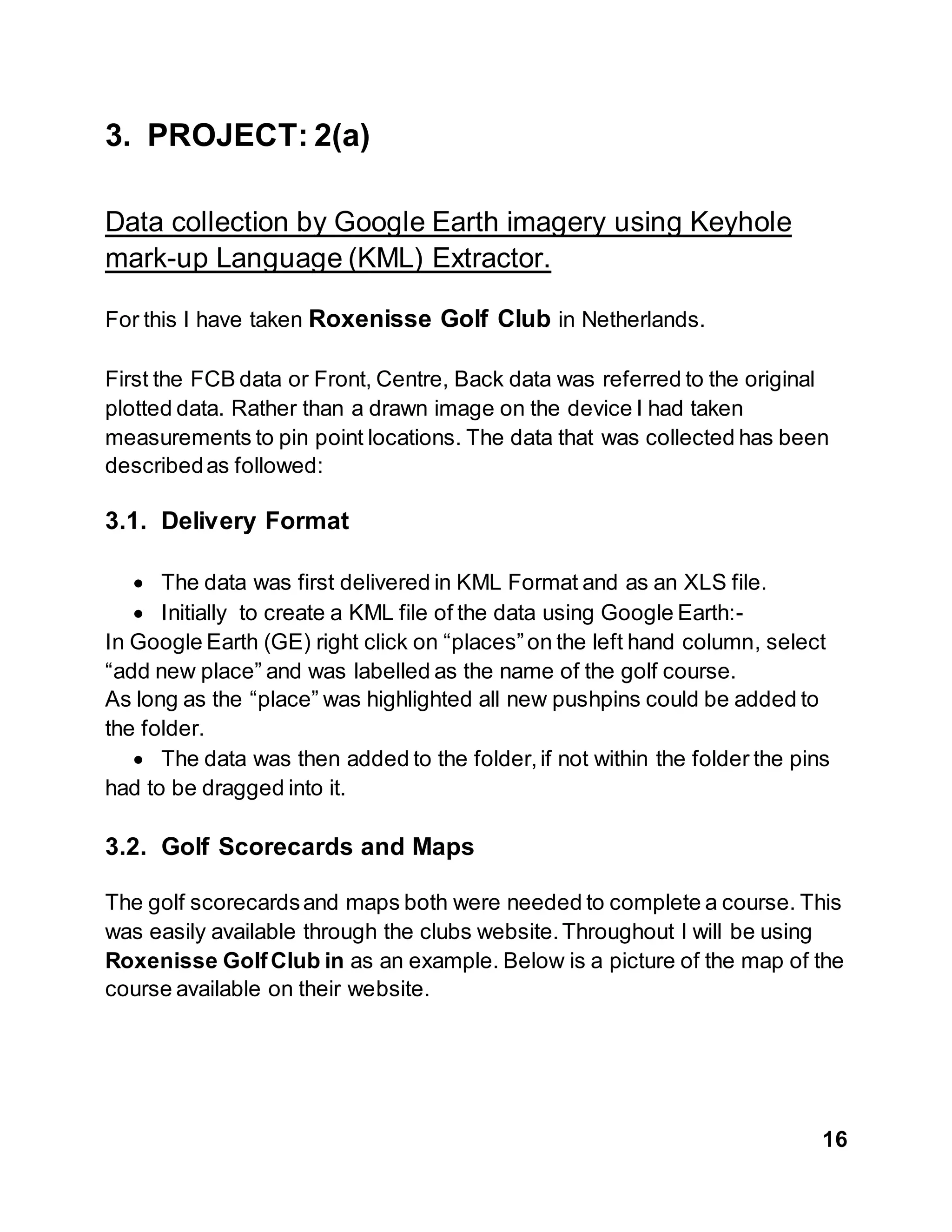 16
3. PROJECT: 2(a)
Data collection by Google Earth imagery using Keyhole
mark-up Language (KML) Extractor.
For this I have taken Roxenisse Golf Club in Netherlands.
First the FCB data or Front, Centre, Back data was referred to the original
plotted data. Rather than a drawn image on the device I had taken
measurements to pin point locations. The data that was collected has been
describedas followed:
3.1. Delivery Format
 The data was first delivered in KML Format and as an XLS file.
 Initially to create a KML file of the data using Google Earth:-
In Google Earth (GE) right click on “places”on the left hand column, select
“add new place” and was labelled as the name of the golf course.
As long as the “place” was highlighted all new pushpins could be added to
the folder.
 The data was then added to the folder,if not within the folder the pins
had to be dragged into it.
3.2. Golf Scorecards and Maps
The golf scorecardsand maps both were needed to complete a course. This
was easily available through the clubs website.Throughout I will be using
Roxenisse GolfClub in as an example. Below is a picture of the map of the
course available on their website.
 