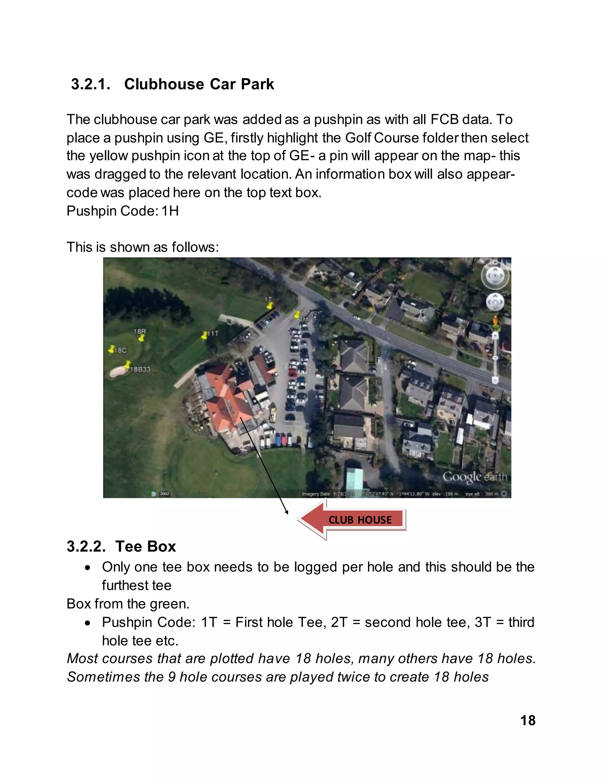 18
3.2.1. Clubhouse Car Park
The clubhouse car park was added as a pushpin as with all FCB data. To
place a pushpin using GE, firstly highlight the Golf Course folderthen select
the yellow pushpin icon at the top of GE- a pin will appear on the map- this
was dragged to the relevant location. An information box will also appear-
code was placed here on the top text box.
Pushpin Code:1H
This is shown as follows:
3.2.2. Tee Box
 Only one tee box needs to be logged per hole and this should be the
furthest tee
Box from the green.
 Pushpin Code: 1T = First hole Tee, 2T = second hole tee, 3T = third
hole tee etc.
Most courses that are plotted have 18 holes, many others have 18 holes.
Sometimes the 9 hole courses are played twice to create 18 holes
CLUB HOUSE
 