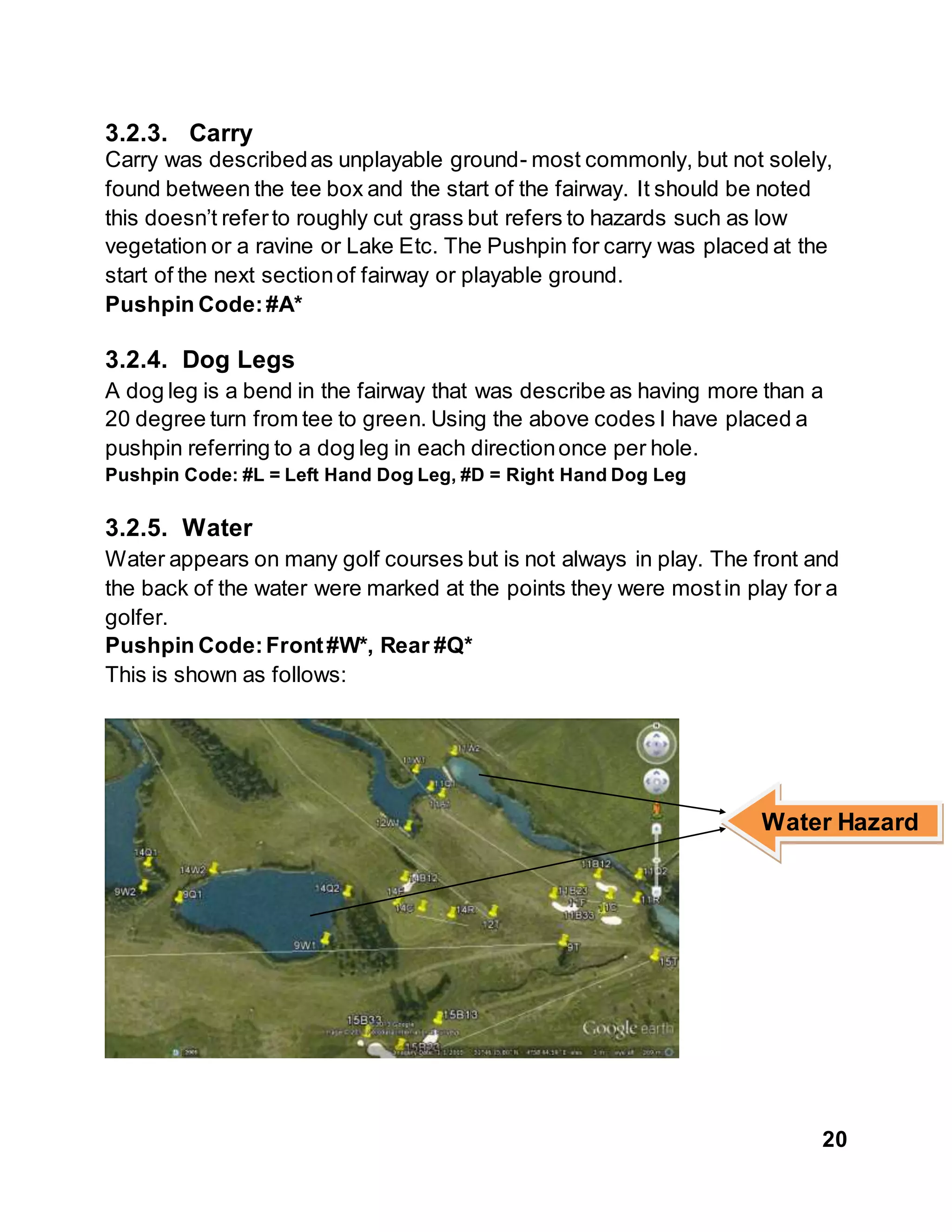 20
3.2.3. Carry
Carry was describedas unplayable ground- most commonly, but not solely,
found between the tee box and the start of the fairway. It should be noted
this doesn’t referto roughly cut grass but refers to hazards such as low
vegetation or a ravine or Lake Etc. The Pushpin for carry was placed at the
start of the next sectionof fairway or playable ground.
Pushpin Code:#A*
3.2.4. Dog Legs
A dog leg is a bend in the fairway that was describe as having more than a
20 degree turn from tee to green. Using the above codes I have placed a
pushpin referring to a dog leg in each directiononce per hole.
Pushpin Code: #L = Left Hand Dog Leg, #D = Right Hand Dog Leg
3.2.5. Water
Water appears on many golf courses but is not always in play. The front and
the back of the water were marked at the points they were mostin play for a
golfer.
Pushpin Code:Front#W*, Rear #Q*
This is shown as follows:
Water Hazard
 