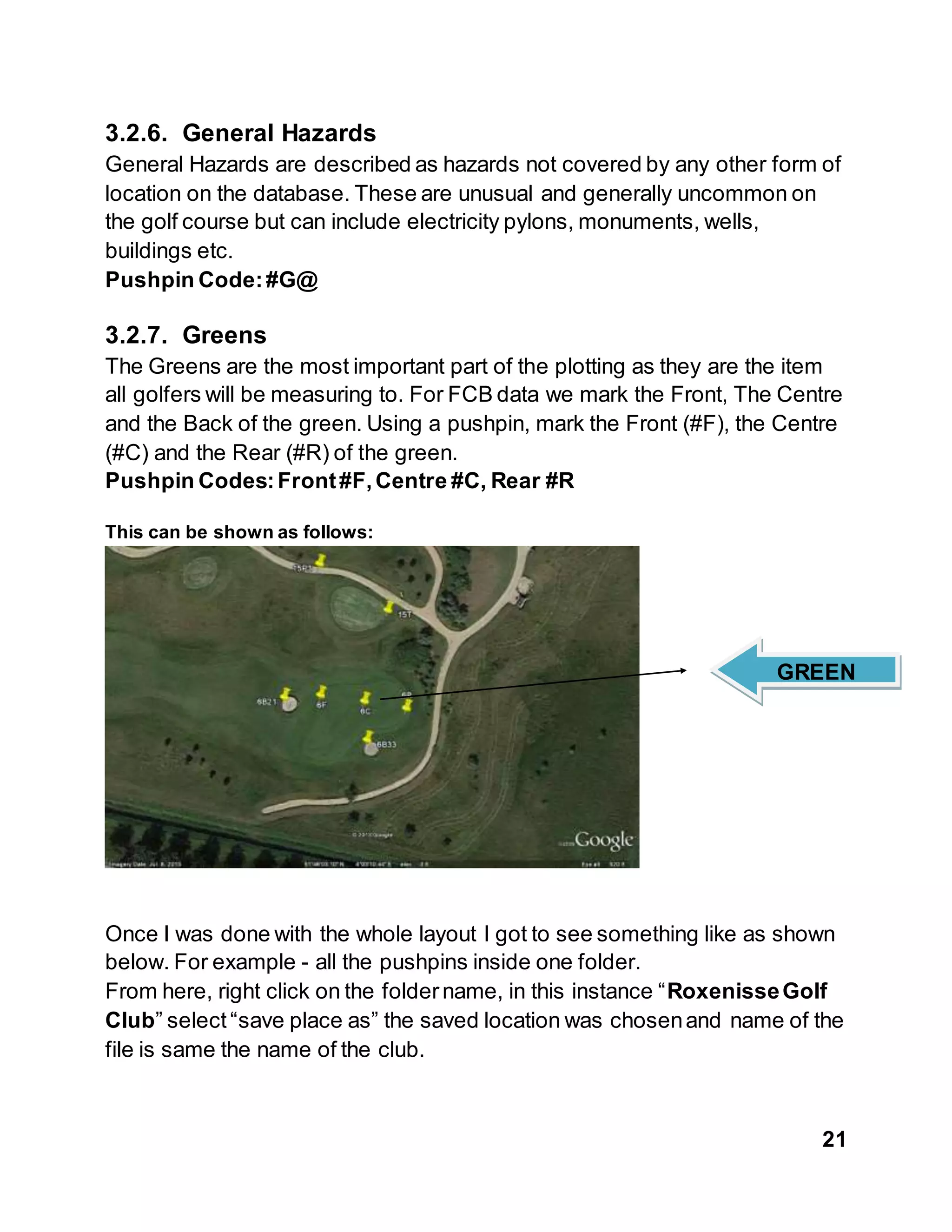 21
3.2.6. General Hazards
General Hazards are described as hazards not covered by any other form of
location on the database. These are unusual and generally uncommon on
the golf course but can include electricity pylons, monuments, wells,
buildings etc.
Pushpin Code:#G@
3.2.7. Greens
The Greens are the most important part of the plotting as they are the item
all golfers will be measuring to. For FCB data we mark the Front, The Centre
and the Back of the green. Using a pushpin, mark the Front (#F), the Centre
(#C) and the Rear (#R) of the green.
Pushpin Codes:Front#F,Centre #C, Rear #R
This can be shown as follows:
Once I was done with the whole layout I got to see something like as shown
below. For example - all the pushpins inside one folder.
From here, right click on the foldername, in this instance “RoxenisseGolf
Club” select “save place as” the saved location was chosenand name of the
file is same the name of the club.
GREEN
 