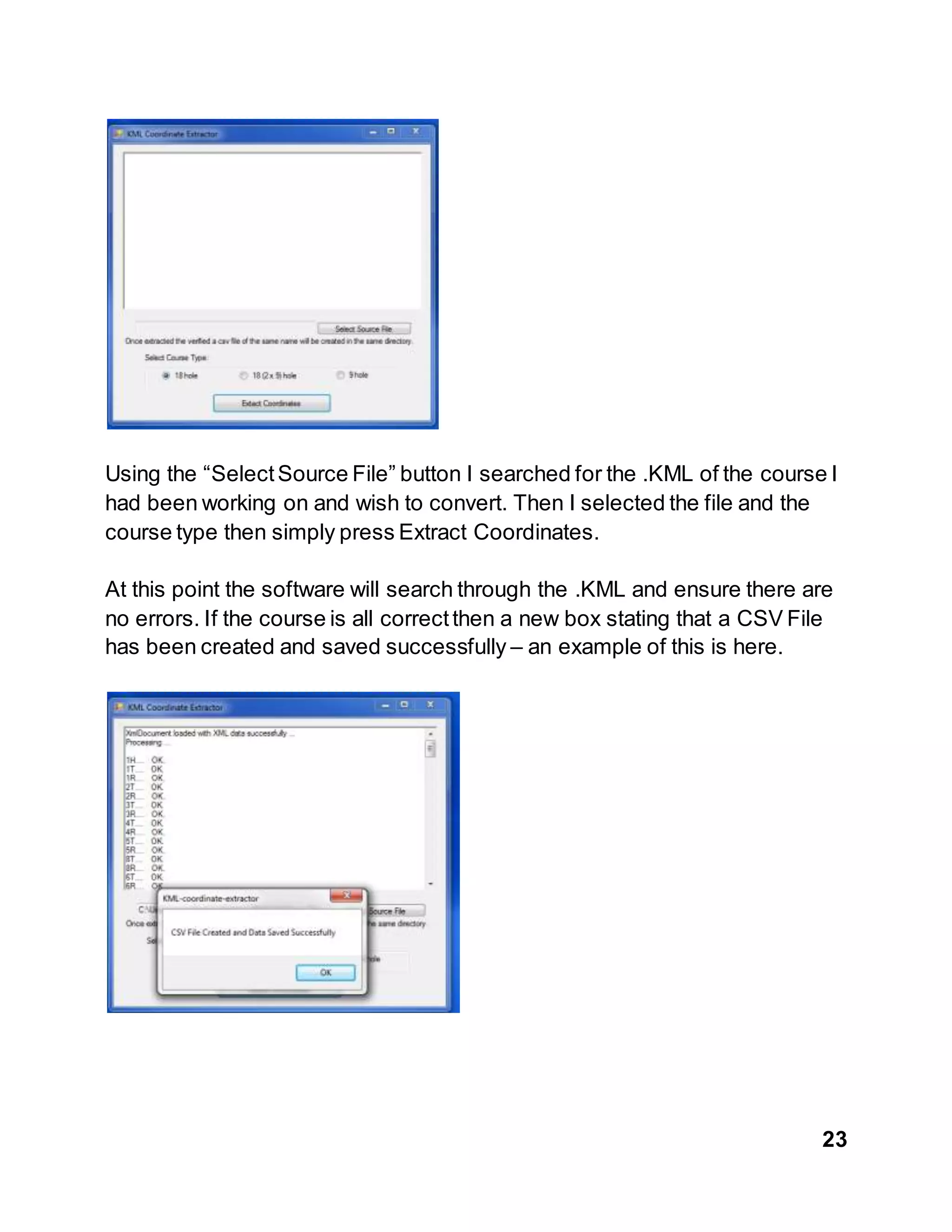 23
Using the “SelectSource File” button I searched for the .KML of the course I
had been working on and wish to convert. Then I selected the file and the
course type then simply press Extract Coordinates.
At this point the software will search through the .KML and ensure there are
no errors. If the course is all correctthen a new box stating that a CSV File
has been created and saved successfully – an example of this is here.
 