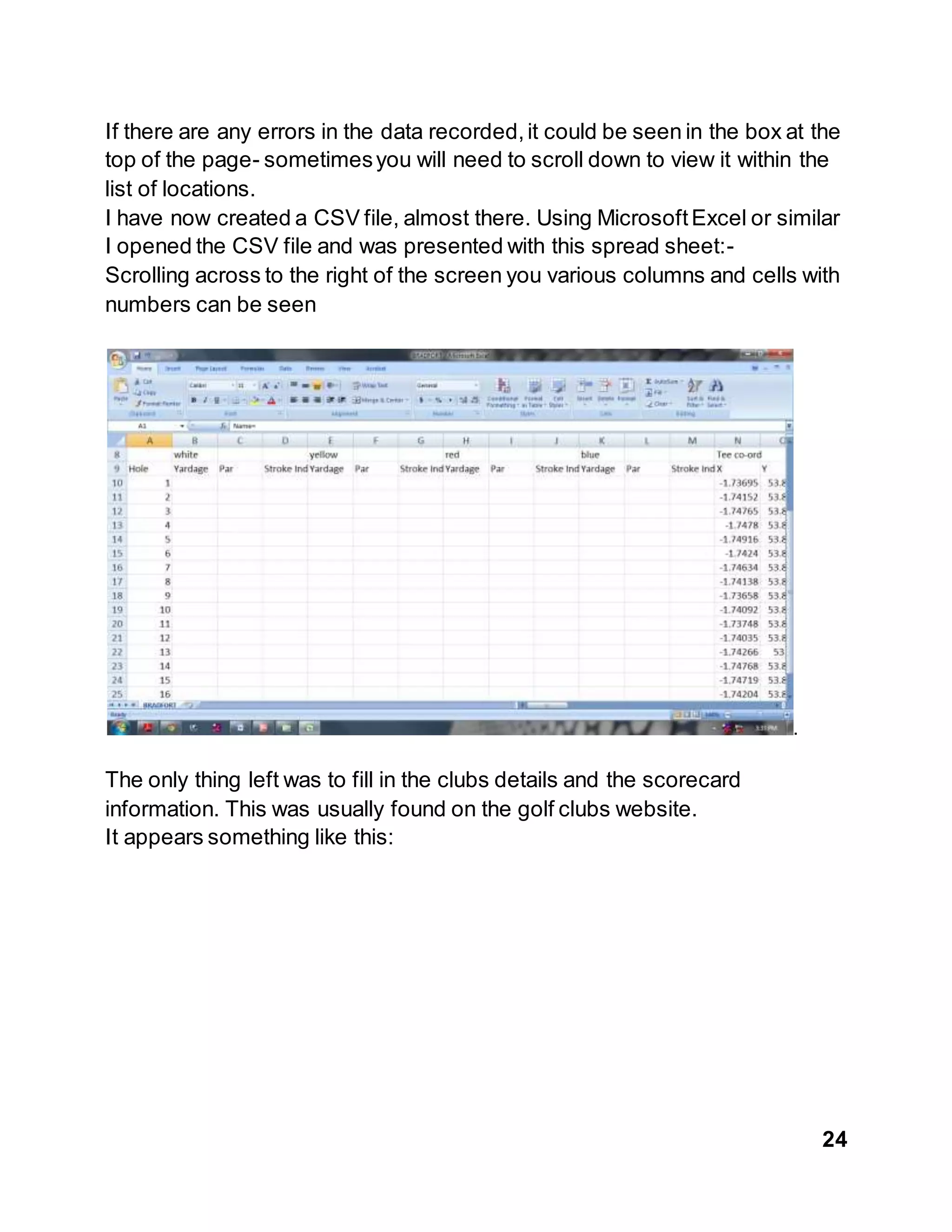 24
If there are any errors in the data recorded,it could be seen in the box at the
top of the page- sometimesyou will need to scroll down to view it within the
list of locations.
I have now created a CSV file, almost there. Using MicrosoftExcel or similar
I opened the CSV file and was presented with this spread sheet:-
Scrolling across to the right of the screen you various columns and cells with
numbers can be seen
.
The only thing left was to fill in the clubs details and the scorecard
information. This was usually found on the golf clubs website.
It appears something like this:
 