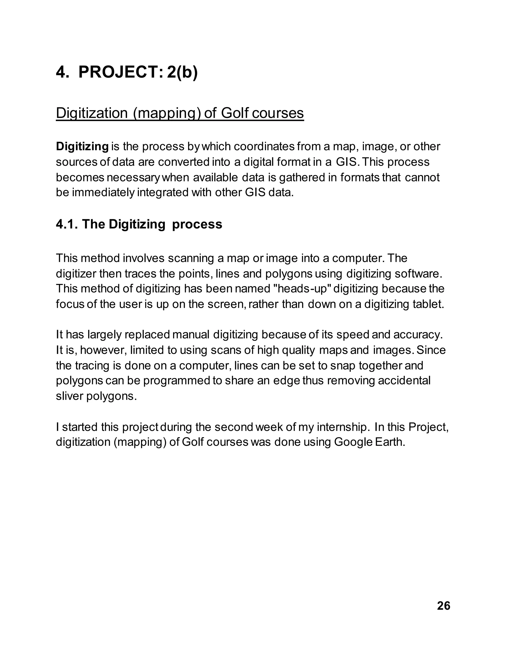 26
4. PROJECT: 2(b)
Digitization (mapping) of Golf courses
Digitizing is the process bywhich coordinates from a map, image, or other
sources of data are converted into a digital format in a GIS.This process
becomes necessarywhen available data is gathered in formats that cannot
be immediately integrated with other GIS data.
4.1. The Digitizing process
This method involves scanning a map or image into a computer. The
digitizer then traces the points, lines and polygons using digitizing software.
This method of digitizing has been named "heads-up" digitizing because the
focus of the user is up on the screen,rather than down on a digitizing tablet.
It has largely replaced manual digitizing because of its speed and accuracy.
It is, however, limited to using scans of high quality maps and images.Since
the tracing is done on a computer, lines can be set to snap together and
polygons can be programmed to share an edge thus removing accidental
sliver polygons.
I started this projectduring the second week of my internship. In this Project,
digitization (mapping) of Golf courses was done using Google Earth.
 