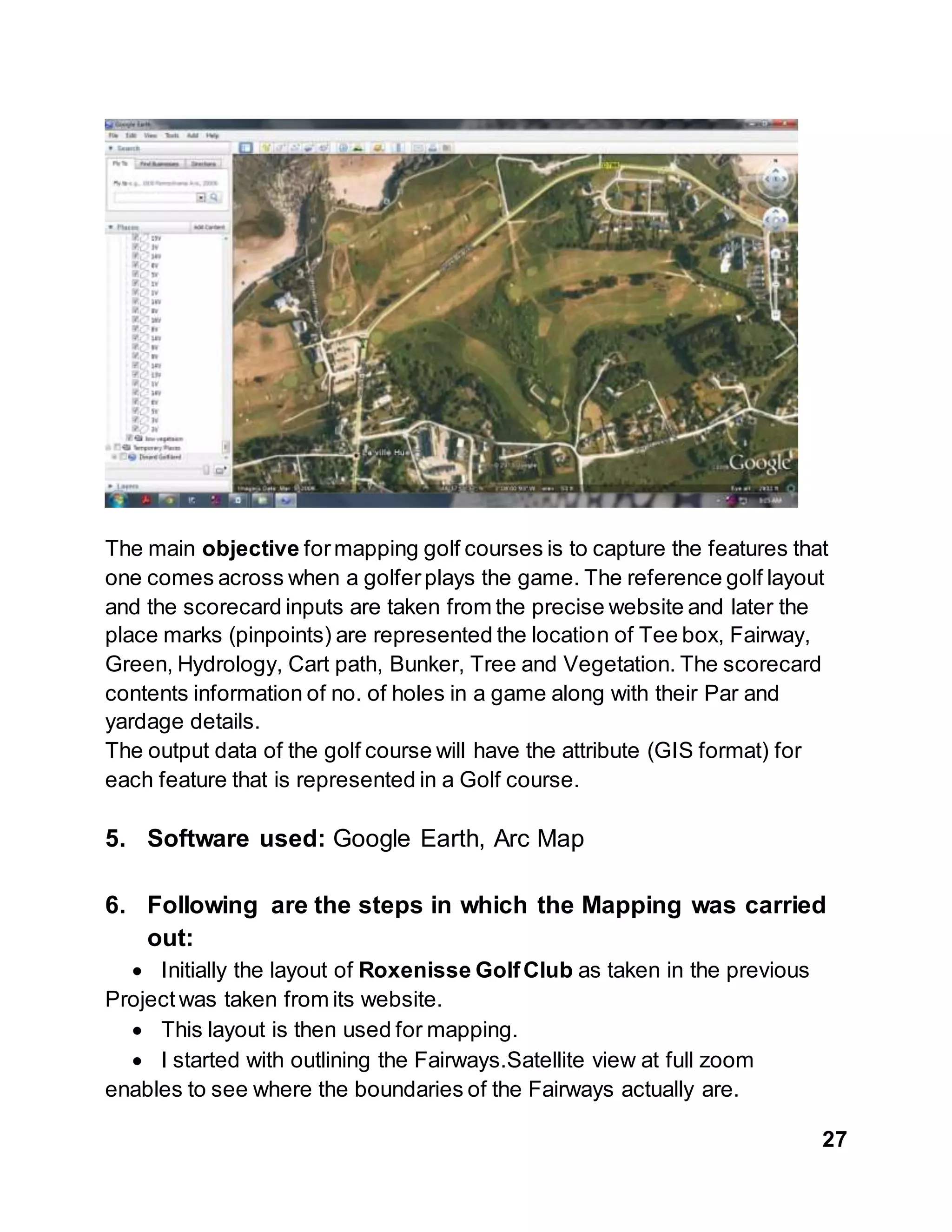 27
The main objective formapping golf courses is to capture the features that
one comes across when a golferplays the game. The reference golf layout
and the scorecard inputs are taken from the precise website and later the
place marks (pinpoints) are represented the location of Tee box, Fairway,
Green, Hydrology, Cart path, Bunker, Tree and Vegetation. The scorecard
contents information of no. of holes in a game along with their Par and
yardage details.
The output data of the golf course will have the attribute (GIS format) for
each feature that is represented in a Golf course.
5. Software used: Google Earth, Arc Map
6. Following are the steps in which the Mapping was carried
out:
 Initially the layout of Roxenisse GolfClub as taken in the previous
Project was taken from its website.
 This layout is then used for mapping.
 I started with outlining the Fairways.Satellite view at full zoom
enables to see where the boundaries of the Fairways actually are.
 