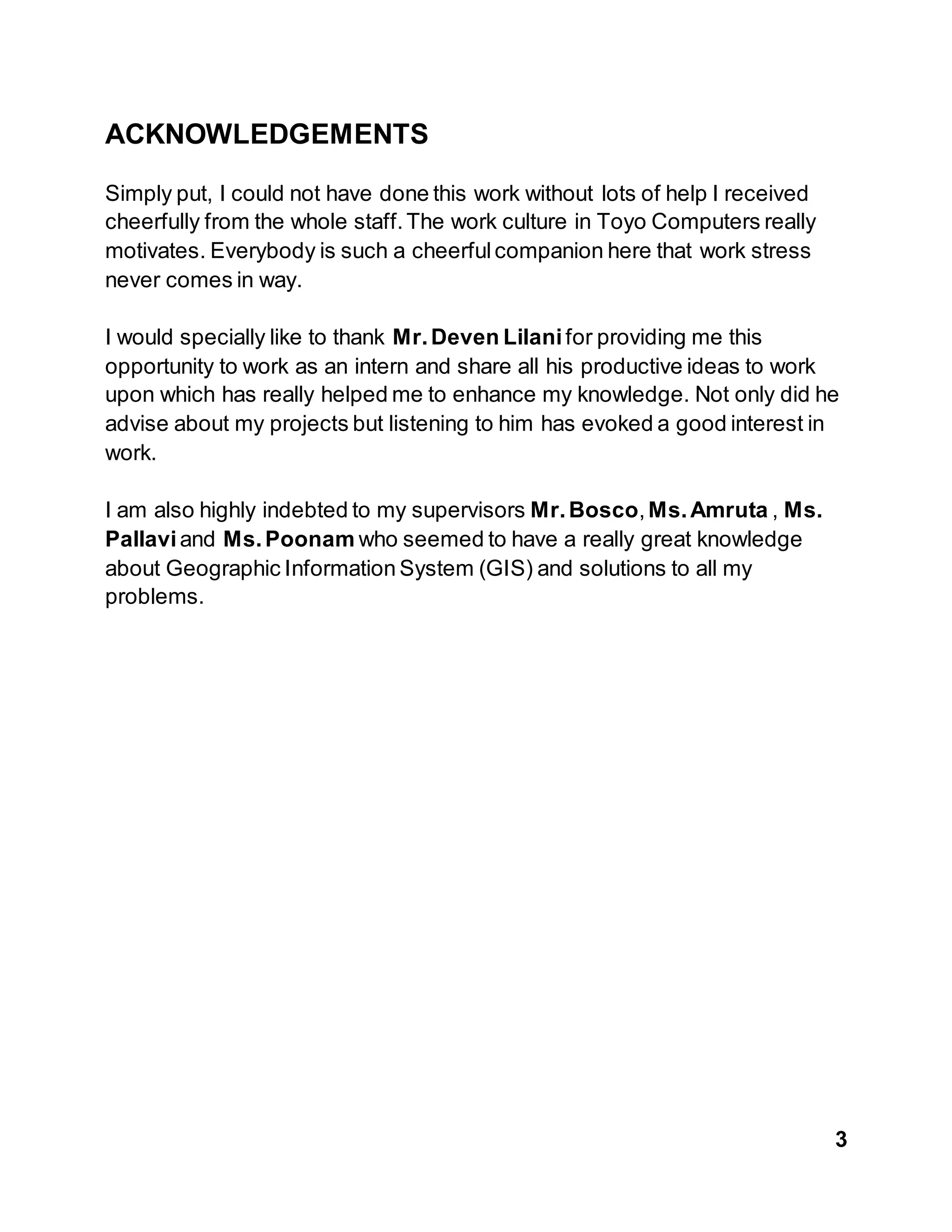 3
ACKNOWLEDGEMENTS
Simply put, I could not have done this work without lots of help I received
cheerfully from the whole staff.The work culture in Toyo Computers really
motivates. Everybody is such a cheerfulcompanion here that work stress
never comes in way.
I would specially like to thank Mr.Deven Lilanifor providing me this
opportunity to work as an intern and share all his productive ideas to work
upon which has really helped me to enhance my knowledge. Not only did he
advise about my projects but listening to him has evoked a good interest in
work.
I am also highly indebted to my supervisors Mr.Bosco,Ms.Amruta , Ms.
Pallaviand Ms.Poonam who seemed to have a really great knowledge
about Geographic Information System (GIS) and solutions to all my
problems.
 