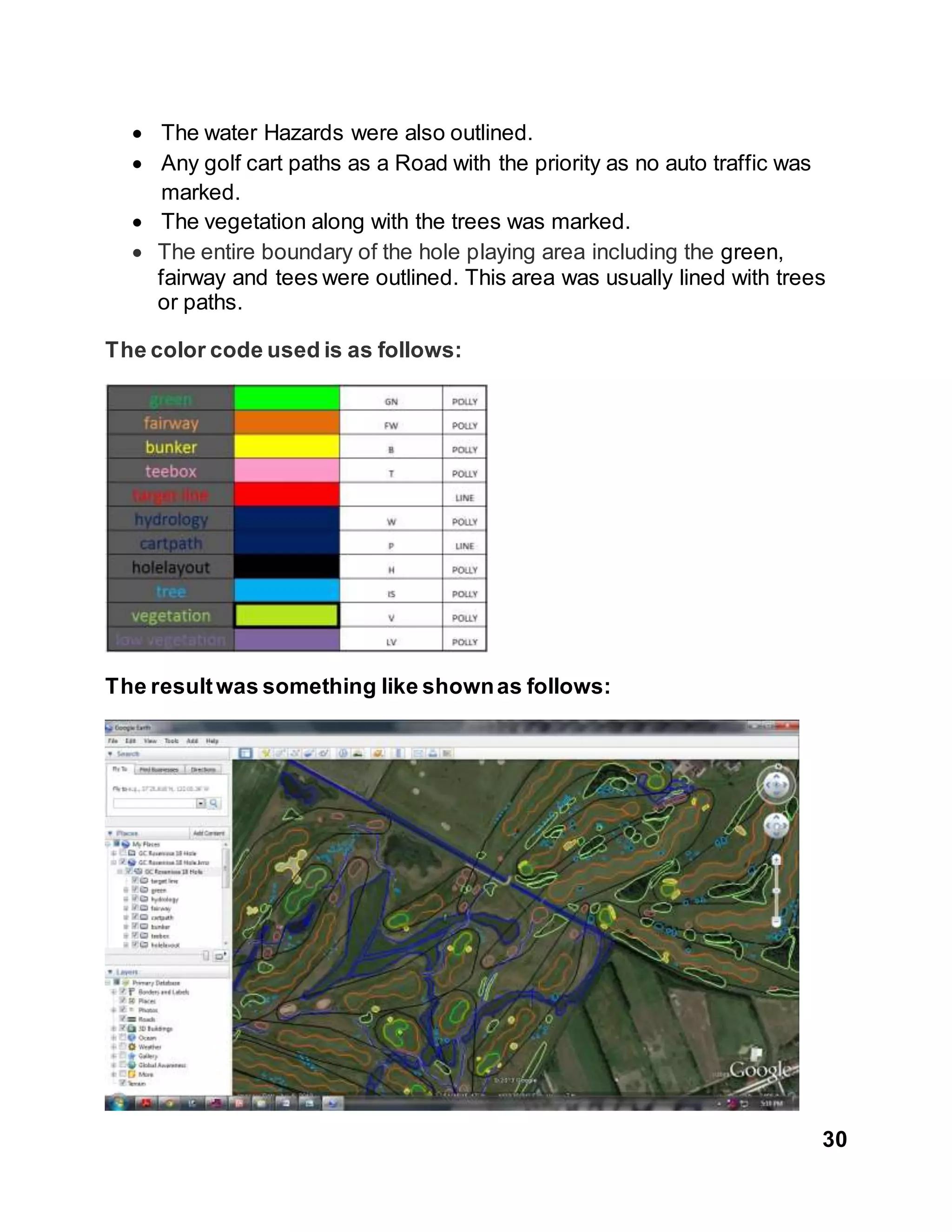 30
 The water Hazards were also outlined.
 Any golf cart paths as a Road with the priority as no auto traffic was
marked.
 The vegetation along with the trees was marked.
 The entire boundary of the hole playing area including the green,
fairway and tees were outlined. This area was usually lined with trees
or paths.
The color code used is as follows:
The resultwas something like shownas follows:
 